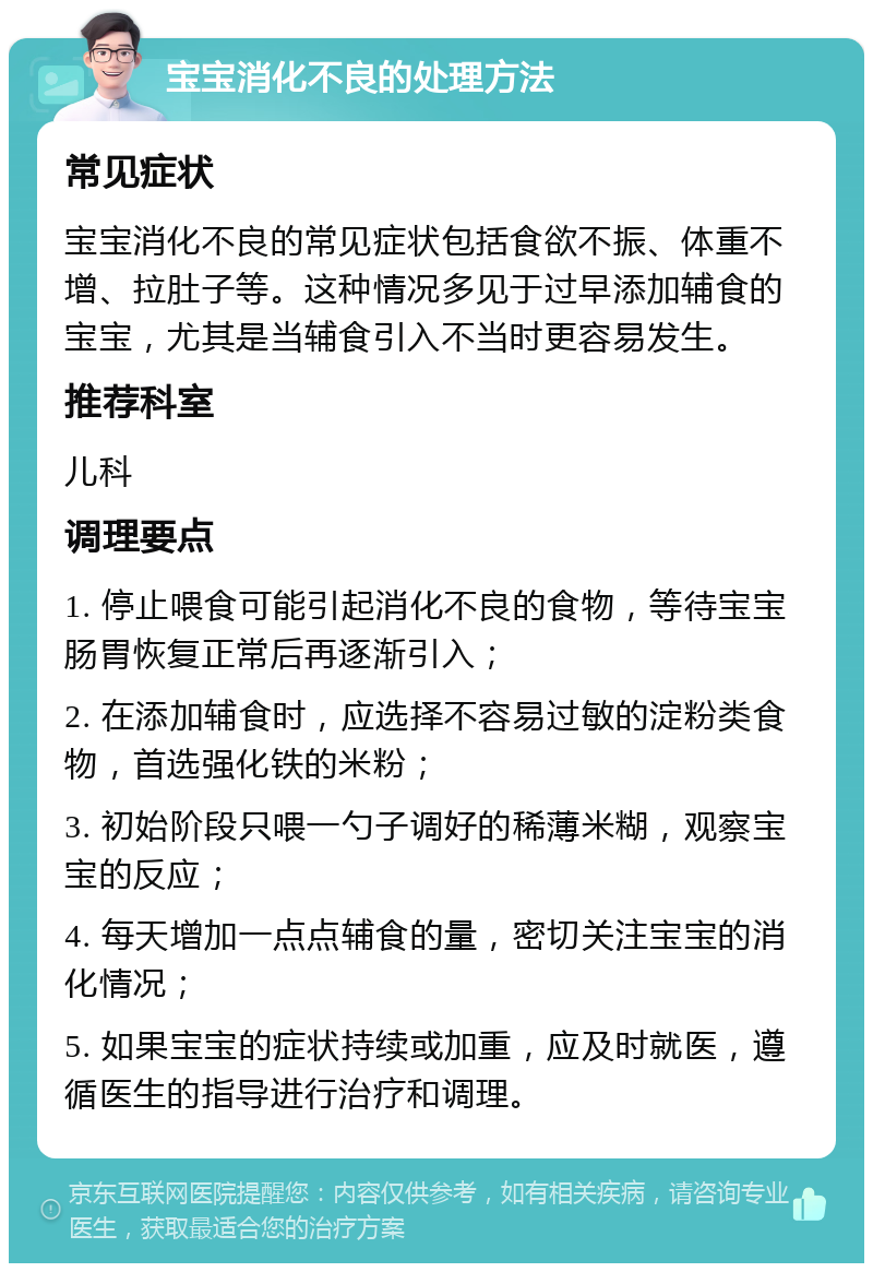 宝宝消化不良的处理方法 常见症状 宝宝消化不良的常见症状包括食欲不振、体重不增、拉肚子等。这种情况多见于过早添加辅食的宝宝，尤其是当辅食引入不当时更容易发生。 推荐科室 儿科 调理要点 1. 停止喂食可能引起消化不良的食物，等待宝宝肠胃恢复正常后再逐渐引入； 2. 在添加辅食时，应选择不容易过敏的淀粉类食物，首选强化铁的米粉； 3. 初始阶段只喂一勺子调好的稀薄米糊，观察宝宝的反应； 4. 每天增加一点点辅食的量，密切关注宝宝的消化情况； 5. 如果宝宝的症状持续或加重，应及时就医，遵循医生的指导进行治疗和调理。