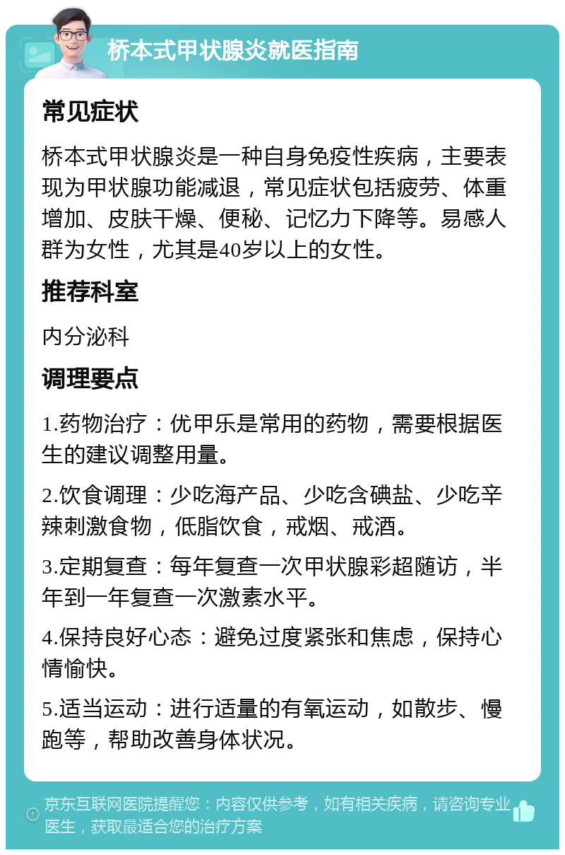 桥本式甲状腺炎就医指南 常见症状 桥本式甲状腺炎是一种自身免疫性疾病，主要表现为甲状腺功能减退，常见症状包括疲劳、体重增加、皮肤干燥、便秘、记忆力下降等。易感人群为女性，尤其是40岁以上的女性。 推荐科室 内分泌科 调理要点 1.药物治疗：优甲乐是常用的药物，需要根据医生的建议调整用量。 2.饮食调理：少吃海产品、少吃含碘盐、少吃辛辣刺激食物，低脂饮食，戒烟、戒酒。 3.定期复查：每年复查一次甲状腺彩超随访，半年到一年复查一次激素水平。 4.保持良好心态：避免过度紧张和焦虑，保持心情愉快。 5.适当运动：进行适量的有氧运动，如散步、慢跑等，帮助改善身体状况。