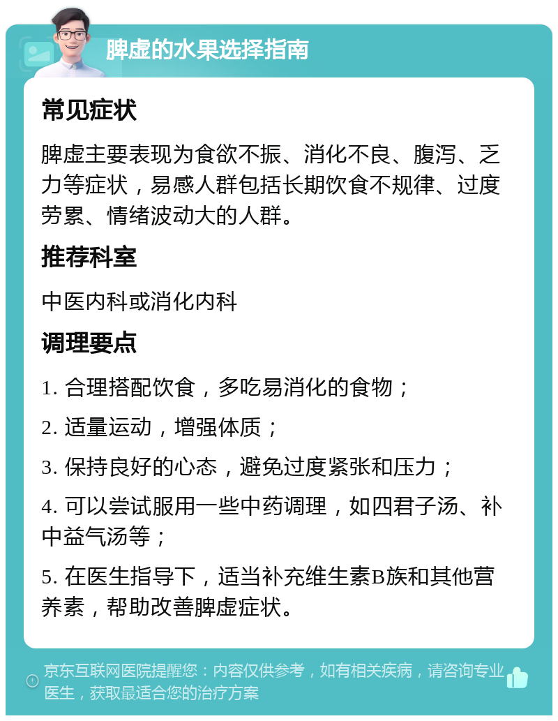 脾虚的水果选择指南 常见症状 脾虚主要表现为食欲不振、消化不良、腹泻、乏力等症状，易感人群包括长期饮食不规律、过度劳累、情绪波动大的人群。 推荐科室 中医内科或消化内科 调理要点 1. 合理搭配饮食，多吃易消化的食物； 2. 适量运动，增强体质； 3. 保持良好的心态，避免过度紧张和压力； 4. 可以尝试服用一些中药调理，如四君子汤、补中益气汤等； 5. 在医生指导下，适当补充维生素B族和其他营养素，帮助改善脾虚症状。