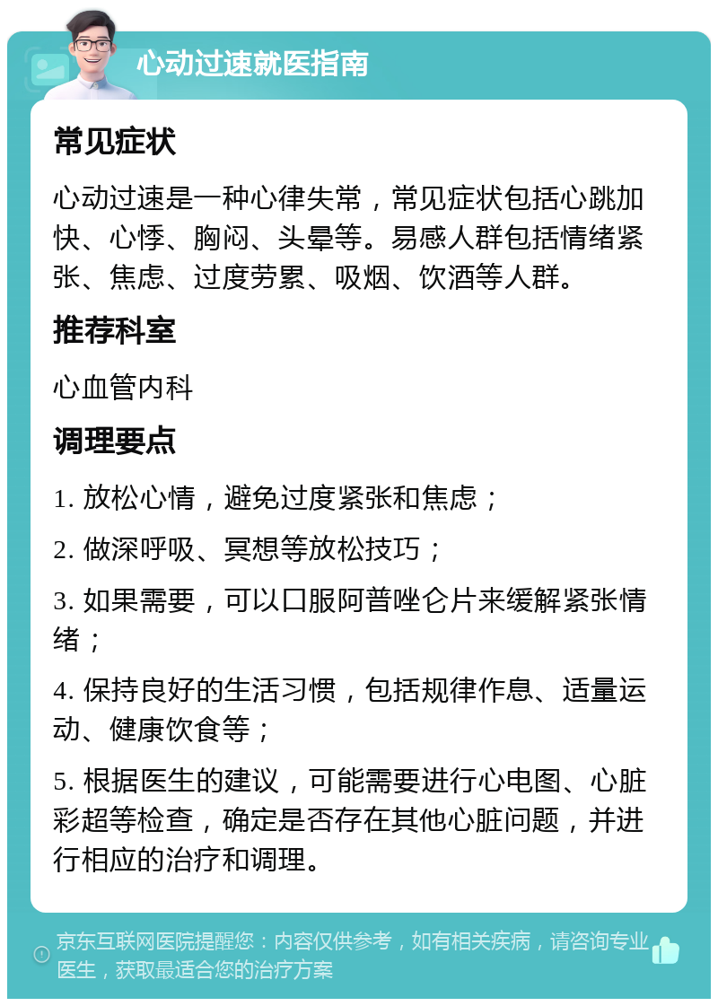 心动过速就医指南 常见症状 心动过速是一种心律失常，常见症状包括心跳加快、心悸、胸闷、头晕等。易感人群包括情绪紧张、焦虑、过度劳累、吸烟、饮酒等人群。 推荐科室 心血管内科 调理要点 1. 放松心情，避免过度紧张和焦虑； 2. 做深呼吸、冥想等放松技巧； 3. 如果需要，可以口服阿普唑仑片来缓解紧张情绪； 4. 保持良好的生活习惯，包括规律作息、适量运动、健康饮食等； 5. 根据医生的建议，可能需要进行心电图、心脏彩超等检查，确定是否存在其他心脏问题，并进行相应的治疗和调理。