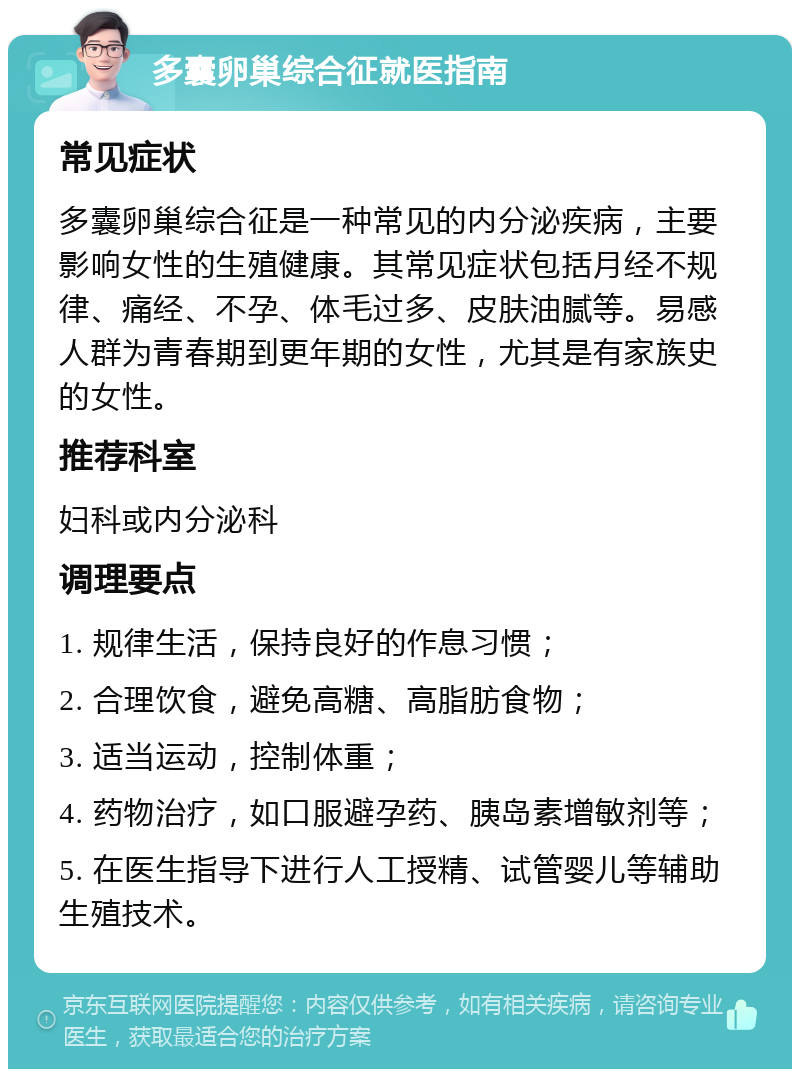 多囊卵巢综合征就医指南 常见症状 多囊卵巢综合征是一种常见的内分泌疾病，主要影响女性的生殖健康。其常见症状包括月经不规律、痛经、不孕、体毛过多、皮肤油腻等。易感人群为青春期到更年期的女性，尤其是有家族史的女性。 推荐科室 妇科或内分泌科 调理要点 1. 规律生活，保持良好的作息习惯； 2. 合理饮食，避免高糖、高脂肪食物； 3. 适当运动，控制体重； 4. 药物治疗，如口服避孕药、胰岛素增敏剂等； 5. 在医生指导下进行人工授精、试管婴儿等辅助生殖技术。