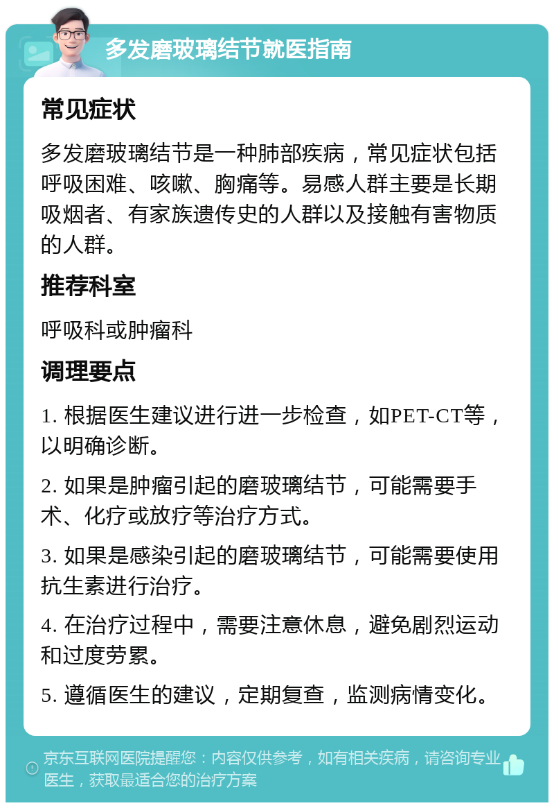 多发磨玻璃结节就医指南 常见症状 多发磨玻璃结节是一种肺部疾病，常见症状包括呼吸困难、咳嗽、胸痛等。易感人群主要是长期吸烟者、有家族遗传史的人群以及接触有害物质的人群。 推荐科室 呼吸科或肿瘤科 调理要点 1. 根据医生建议进行进一步检查，如PET-CT等，以明确诊断。 2. 如果是肿瘤引起的磨玻璃结节，可能需要手术、化疗或放疗等治疗方式。 3. 如果是感染引起的磨玻璃结节，可能需要使用抗生素进行治疗。 4. 在治疗过程中，需要注意休息，避免剧烈运动和过度劳累。 5. 遵循医生的建议，定期复查，监测病情变化。