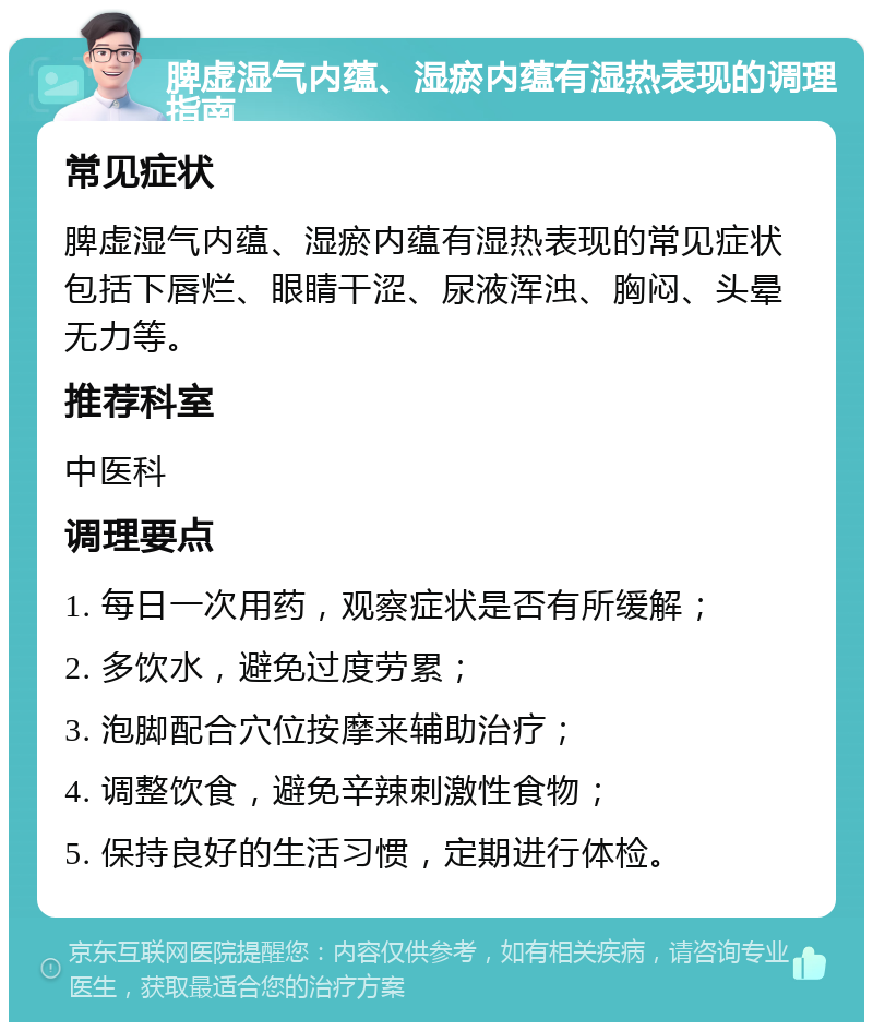 脾虚湿气内蕴、湿瘀内蕴有湿热表现的调理指南 常见症状 脾虚湿气内蕴、湿瘀内蕴有湿热表现的常见症状包括下唇烂、眼睛干涩、尿液浑浊、胸闷、头晕无力等。 推荐科室 中医科 调理要点 1. 每日一次用药，观察症状是否有所缓解； 2. 多饮水，避免过度劳累； 3. 泡脚配合穴位按摩来辅助治疗； 4. 调整饮食，避免辛辣刺激性食物； 5. 保持良好的生活习惯，定期进行体检。