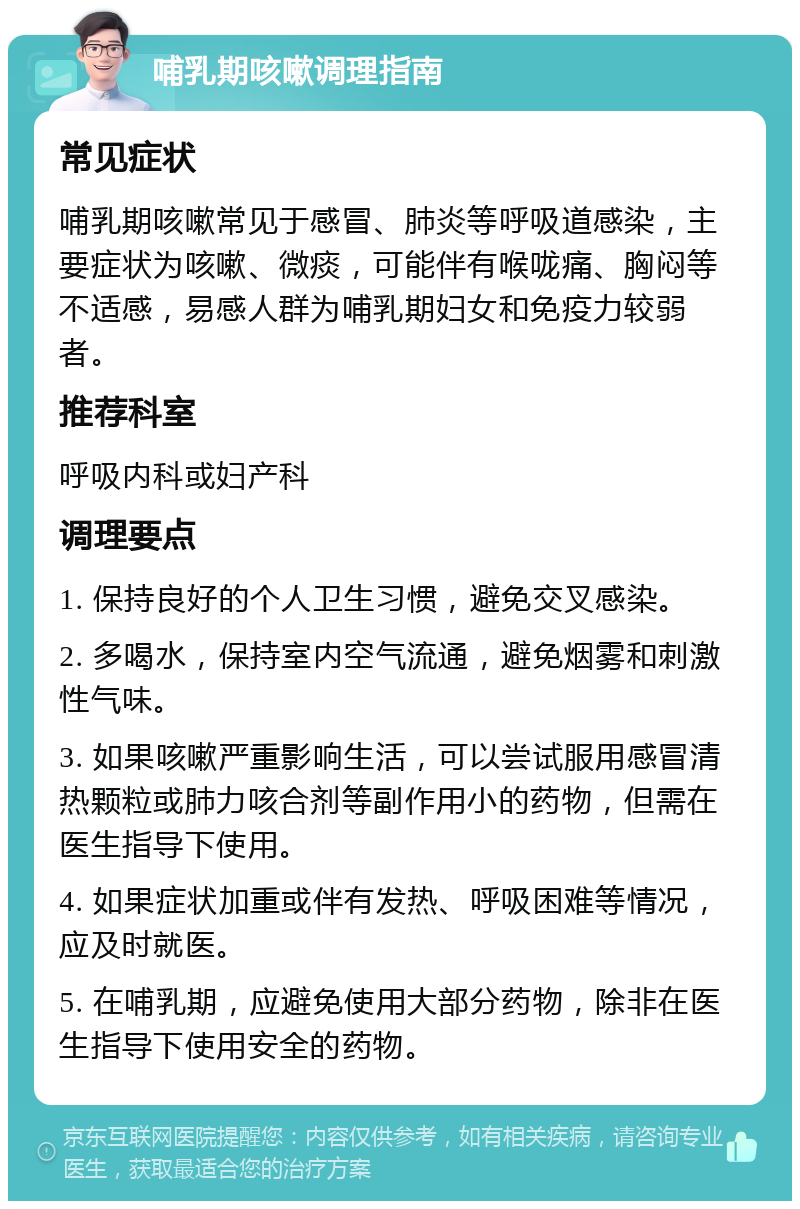 哺乳期咳嗽调理指南 常见症状 哺乳期咳嗽常见于感冒、肺炎等呼吸道感染，主要症状为咳嗽、微痰，可能伴有喉咙痛、胸闷等不适感，易感人群为哺乳期妇女和免疫力较弱者。 推荐科室 呼吸内科或妇产科 调理要点 1. 保持良好的个人卫生习惯，避免交叉感染。 2. 多喝水，保持室内空气流通，避免烟雾和刺激性气味。 3. 如果咳嗽严重影响生活，可以尝试服用感冒清热颗粒或肺力咳合剂等副作用小的药物，但需在医生指导下使用。 4. 如果症状加重或伴有发热、呼吸困难等情况，应及时就医。 5. 在哺乳期，应避免使用大部分药物，除非在医生指导下使用安全的药物。