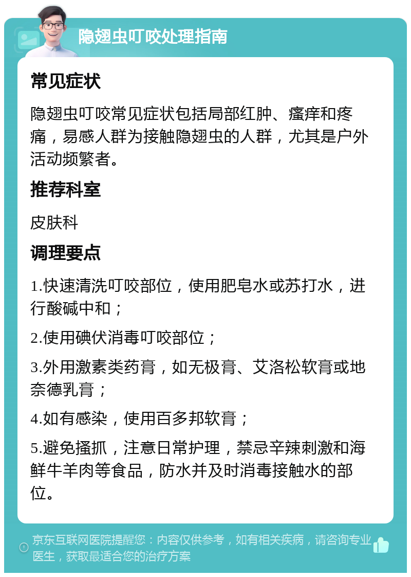 隐翅虫叮咬处理指南 常见症状 隐翅虫叮咬常见症状包括局部红肿、瘙痒和疼痛，易感人群为接触隐翅虫的人群，尤其是户外活动频繁者。 推荐科室 皮肤科 调理要点 1.快速清洗叮咬部位，使用肥皂水或苏打水，进行酸碱中和； 2.使用碘伏消毒叮咬部位； 3.外用激素类药膏，如无极膏、艾洛松软膏或地奈德乳膏； 4.如有感染，使用百多邦软膏； 5.避免搔抓，注意日常护理，禁忌辛辣刺激和海鲜牛羊肉等食品，防水并及时消毒接触水的部位。