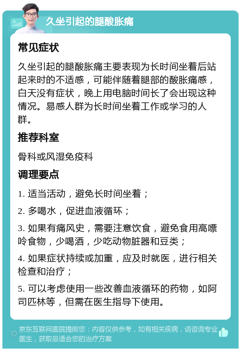 久坐引起的腿酸胀痛 常见症状 久坐引起的腿酸胀痛主要表现为长时间坐着后站起来时的不适感，可能伴随着腿部的酸胀痛感，白天没有症状，晚上用电脑时间长了会出现这种情况。易感人群为长时间坐着工作或学习的人群。 推荐科室 骨科或风湿免疫科 调理要点 1. 适当活动，避免长时间坐着； 2. 多喝水，促进血液循环； 3. 如果有痛风史，需要注意饮食，避免食用高嘌呤食物，少喝酒，少吃动物脏器和豆类； 4. 如果症状持续或加重，应及时就医，进行相关检查和治疗； 5. 可以考虑使用一些改善血液循环的药物，如阿司匹林等，但需在医生指导下使用。