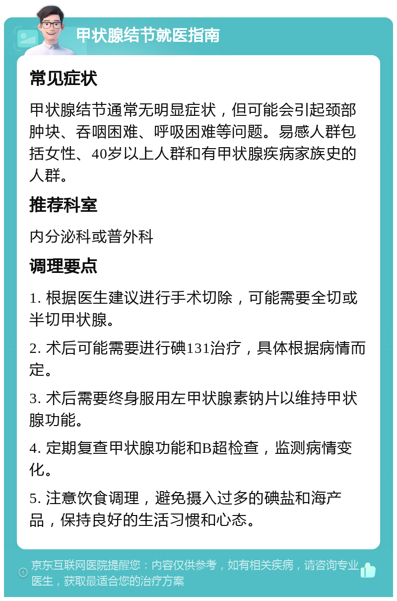 甲状腺结节就医指南 常见症状 甲状腺结节通常无明显症状，但可能会引起颈部肿块、吞咽困难、呼吸困难等问题。易感人群包括女性、40岁以上人群和有甲状腺疾病家族史的人群。 推荐科室 内分泌科或普外科 调理要点 1. 根据医生建议进行手术切除，可能需要全切或半切甲状腺。 2. 术后可能需要进行碘131治疗，具体根据病情而定。 3. 术后需要终身服用左甲状腺素钠片以维持甲状腺功能。 4. 定期复查甲状腺功能和B超检查，监测病情变化。 5. 注意饮食调理，避免摄入过多的碘盐和海产品，保持良好的生活习惯和心态。