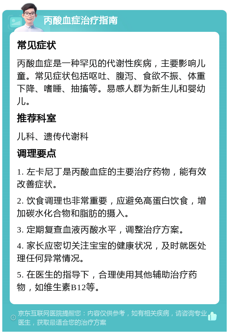 丙酸血症治疗指南 常见症状 丙酸血症是一种罕见的代谢性疾病，主要影响儿童。常见症状包括呕吐、腹泻、食欲不振、体重下降、嗜睡、抽搐等。易感人群为新生儿和婴幼儿。 推荐科室 儿科、遗传代谢科 调理要点 1. 左卡尼丁是丙酸血症的主要治疗药物，能有效改善症状。 2. 饮食调理也非常重要，应避免高蛋白饮食，增加碳水化合物和脂肪的摄入。 3. 定期复查血液丙酸水平，调整治疗方案。 4. 家长应密切关注宝宝的健康状况，及时就医处理任何异常情况。 5. 在医生的指导下，合理使用其他辅助治疗药物，如维生素B12等。