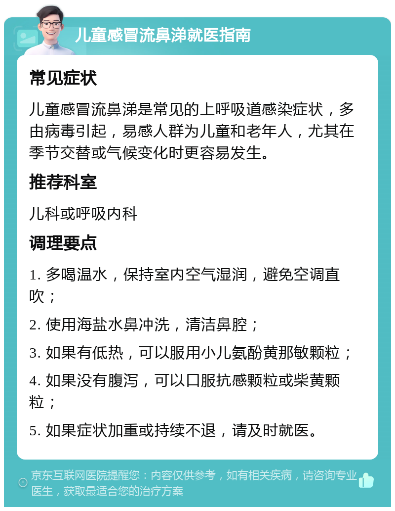 儿童感冒流鼻涕就医指南 常见症状 儿童感冒流鼻涕是常见的上呼吸道感染症状，多由病毒引起，易感人群为儿童和老年人，尤其在季节交替或气候变化时更容易发生。 推荐科室 儿科或呼吸内科 调理要点 1. 多喝温水，保持室内空气湿润，避免空调直吹； 2. 使用海盐水鼻冲洗，清洁鼻腔； 3. 如果有低热，可以服用小儿氨酚黄那敏颗粒； 4. 如果没有腹泻，可以口服抗感颗粒或柴黄颗粒； 5. 如果症状加重或持续不退，请及时就医。