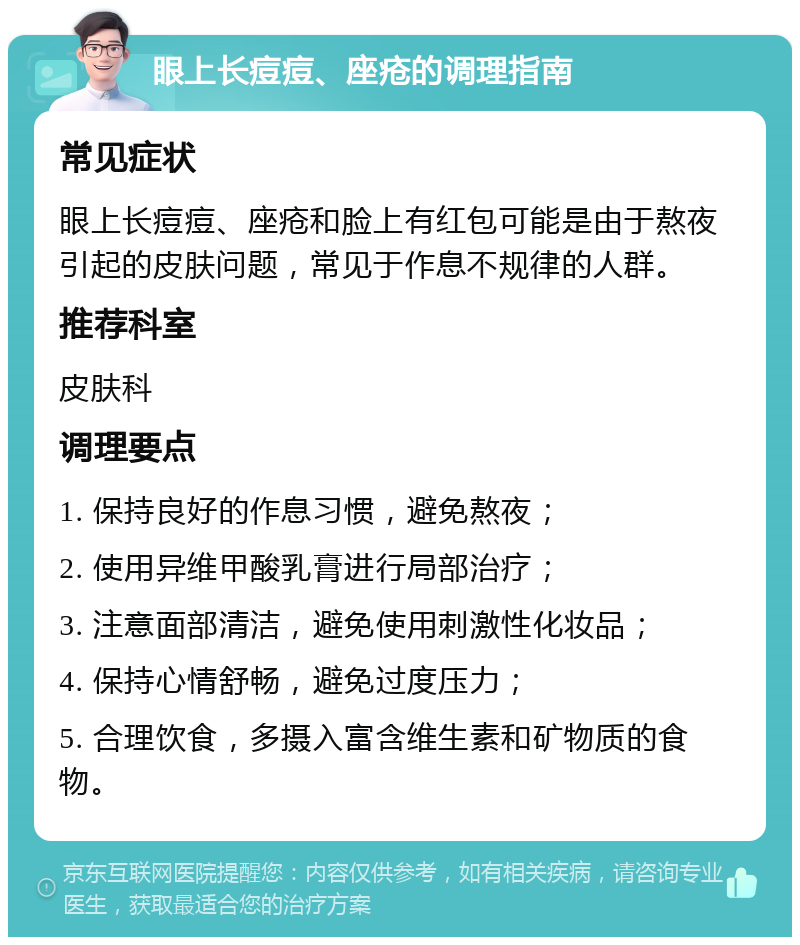 眼上长痘痘、座疮的调理指南 常见症状 眼上长痘痘、座疮和脸上有红包可能是由于熬夜引起的皮肤问题，常见于作息不规律的人群。 推荐科室 皮肤科 调理要点 1. 保持良好的作息习惯，避免熬夜； 2. 使用异维甲酸乳膏进行局部治疗； 3. 注意面部清洁，避免使用刺激性化妆品； 4. 保持心情舒畅，避免过度压力； 5. 合理饮食，多摄入富含维生素和矿物质的食物。