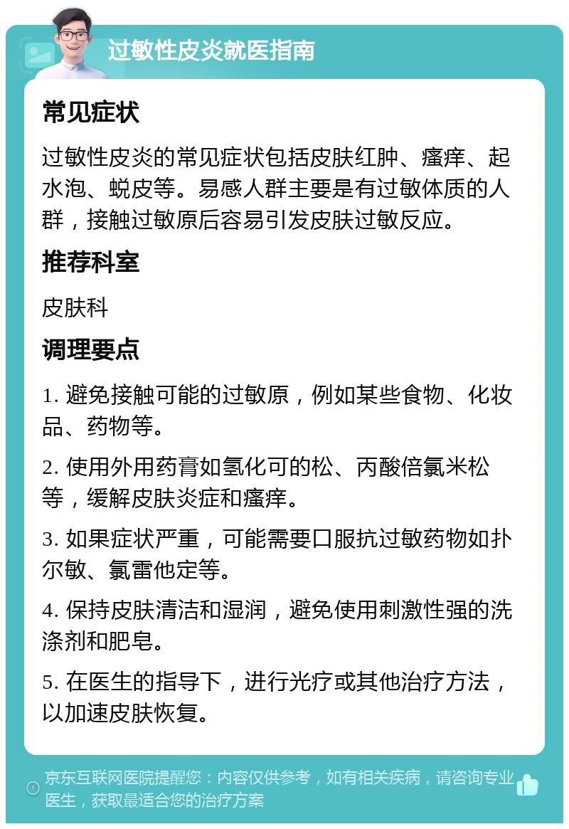 过敏性皮炎就医指南 常见症状 过敏性皮炎的常见症状包括皮肤红肿、瘙痒、起水泡、蜕皮等。易感人群主要是有过敏体质的人群，接触过敏原后容易引发皮肤过敏反应。 推荐科室 皮肤科 调理要点 1. 避免接触可能的过敏原，例如某些食物、化妆品、药物等。 2. 使用外用药膏如氢化可的松、丙酸倍氯米松等，缓解皮肤炎症和瘙痒。 3. 如果症状严重，可能需要口服抗过敏药物如扑尔敏、氯雷他定等。 4. 保持皮肤清洁和湿润，避免使用刺激性强的洗涤剂和肥皂。 5. 在医生的指导下，进行光疗或其他治疗方法，以加速皮肤恢复。