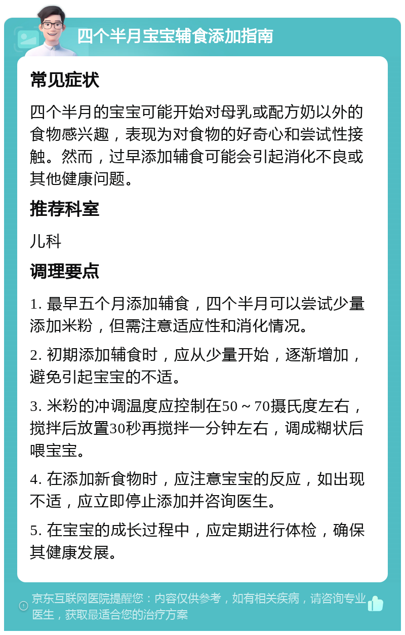 四个半月宝宝辅食添加指南 常见症状 四个半月的宝宝可能开始对母乳或配方奶以外的食物感兴趣，表现为对食物的好奇心和尝试性接触。然而，过早添加辅食可能会引起消化不良或其他健康问题。 推荐科室 儿科 调理要点 1. 最早五个月添加辅食，四个半月可以尝试少量添加米粉，但需注意适应性和消化情况。 2. 初期添加辅食时，应从少量开始，逐渐增加，避免引起宝宝的不适。 3. 米粉的冲调温度应控制在50～70摄氏度左右，搅拌后放置30秒再搅拌一分钟左右，调成糊状后喂宝宝。 4. 在添加新食物时，应注意宝宝的反应，如出现不适，应立即停止添加并咨询医生。 5. 在宝宝的成长过程中，应定期进行体检，确保其健康发展。