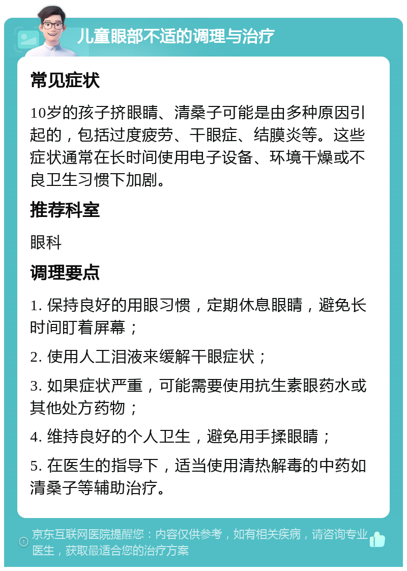 儿童眼部不适的调理与治疗 常见症状 10岁的孩子挤眼睛、清桑子可能是由多种原因引起的，包括过度疲劳、干眼症、结膜炎等。这些症状通常在长时间使用电子设备、环境干燥或不良卫生习惯下加剧。 推荐科室 眼科 调理要点 1. 保持良好的用眼习惯，定期休息眼睛，避免长时间盯着屏幕； 2. 使用人工泪液来缓解干眼症状； 3. 如果症状严重，可能需要使用抗生素眼药水或其他处方药物； 4. 维持良好的个人卫生，避免用手揉眼睛； 5. 在医生的指导下，适当使用清热解毒的中药如清桑子等辅助治疗。