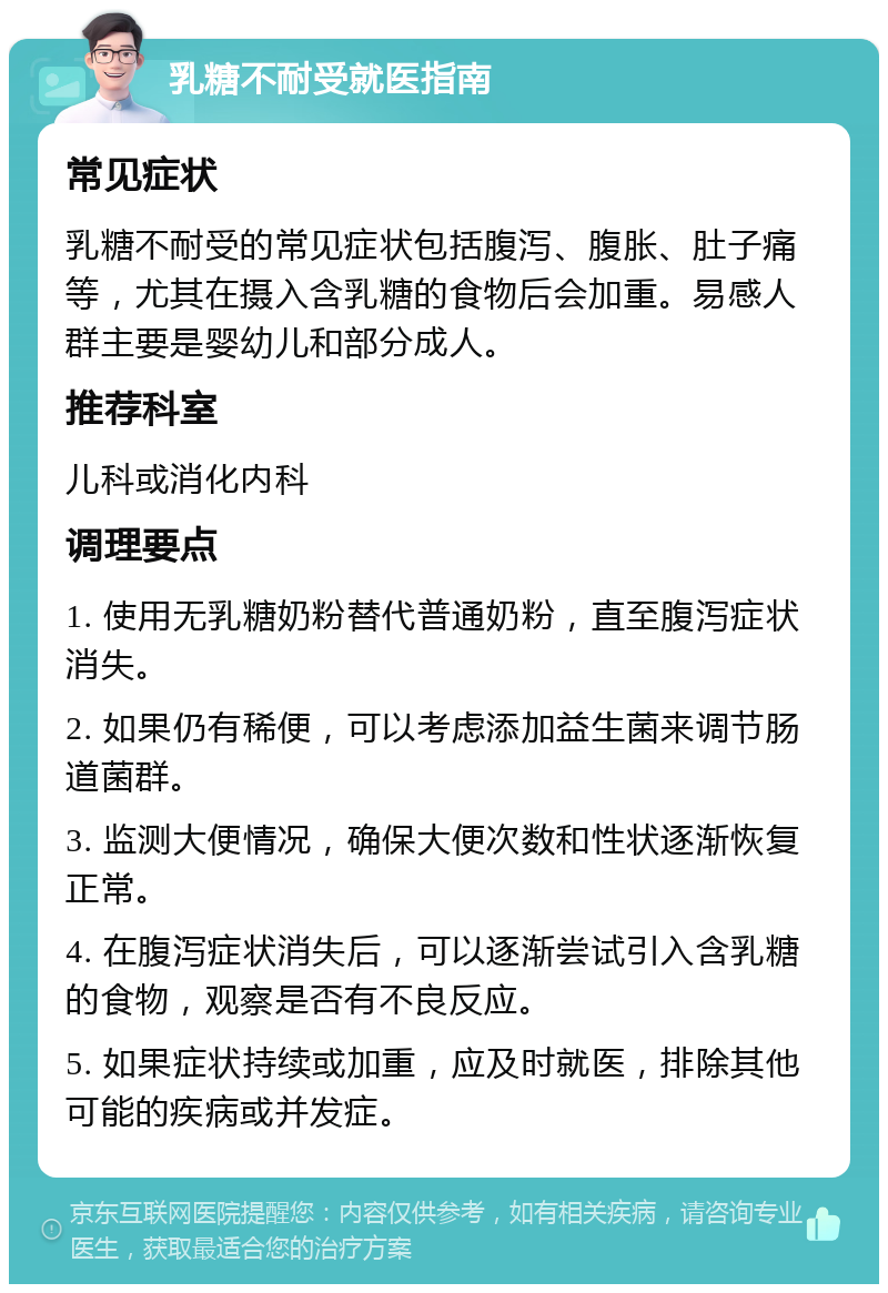 乳糖不耐受就医指南 常见症状 乳糖不耐受的常见症状包括腹泻、腹胀、肚子痛等，尤其在摄入含乳糖的食物后会加重。易感人群主要是婴幼儿和部分成人。 推荐科室 儿科或消化内科 调理要点 1. 使用无乳糖奶粉替代普通奶粉，直至腹泻症状消失。 2. 如果仍有稀便，可以考虑添加益生菌来调节肠道菌群。 3. 监测大便情况，确保大便次数和性状逐渐恢复正常。 4. 在腹泻症状消失后，可以逐渐尝试引入含乳糖的食物，观察是否有不良反应。 5. 如果症状持续或加重，应及时就医，排除其他可能的疾病或并发症。