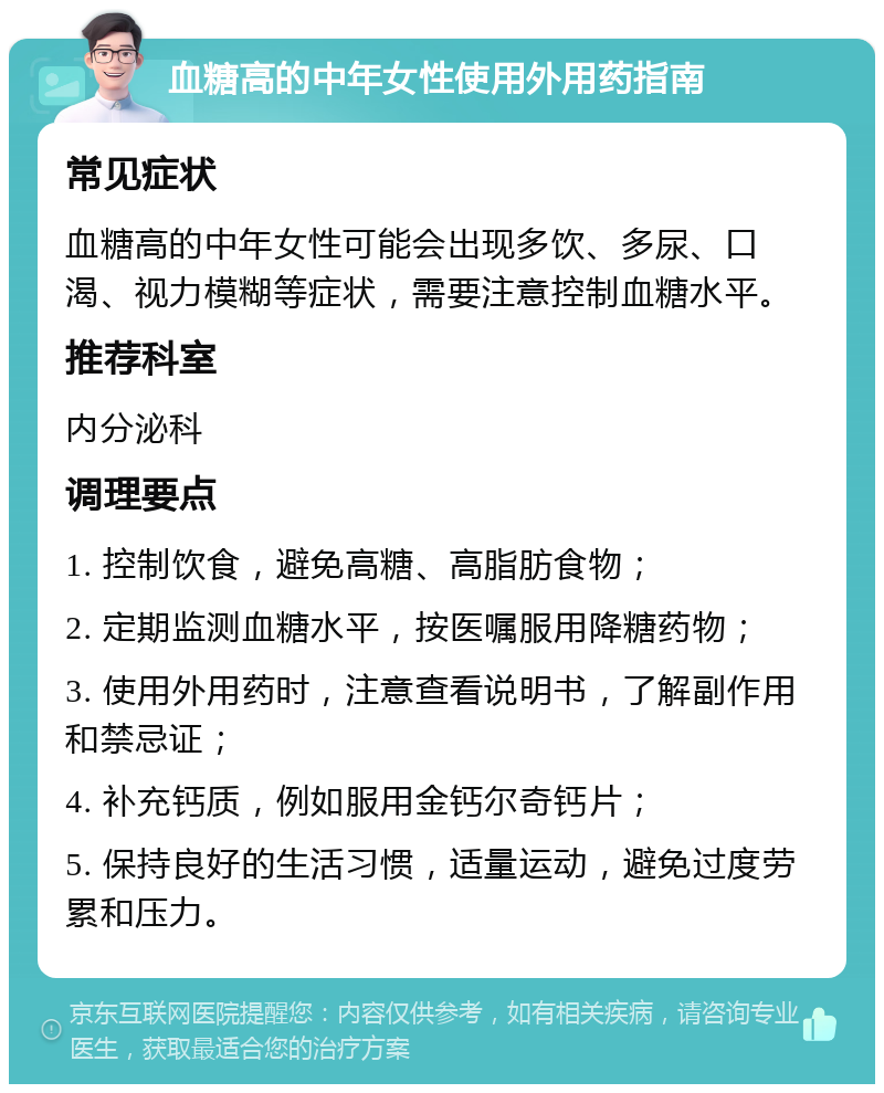 血糖高的中年女性使用外用药指南 常见症状 血糖高的中年女性可能会出现多饮、多尿、口渴、视力模糊等症状，需要注意控制血糖水平。 推荐科室 内分泌科 调理要点 1. 控制饮食，避免高糖、高脂肪食物； 2. 定期监测血糖水平，按医嘱服用降糖药物； 3. 使用外用药时，注意查看说明书，了解副作用和禁忌证； 4. 补充钙质，例如服用金钙尔奇钙片； 5. 保持良好的生活习惯，适量运动，避免过度劳累和压力。