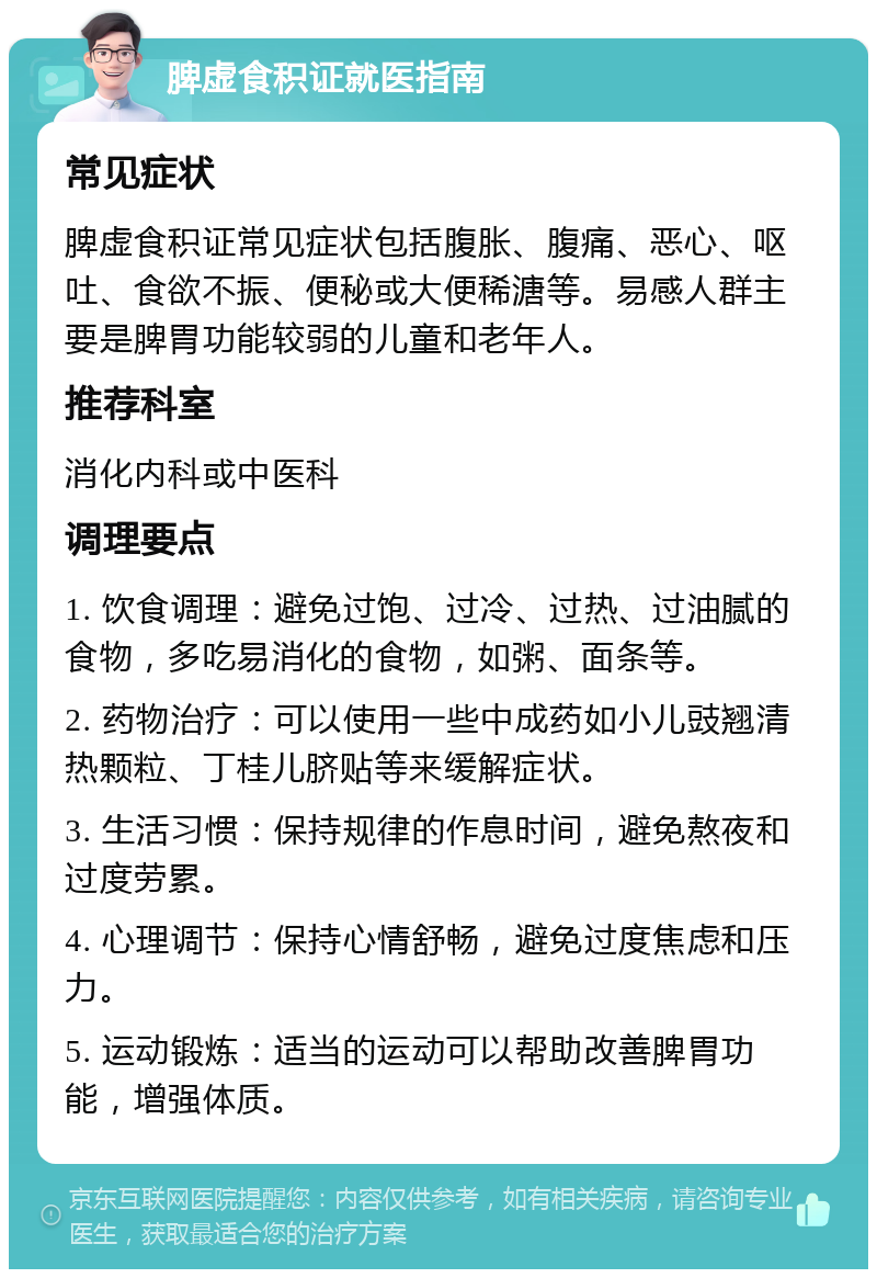 脾虚食积证就医指南 常见症状 脾虚食积证常见症状包括腹胀、腹痛、恶心、呕吐、食欲不振、便秘或大便稀溏等。易感人群主要是脾胃功能较弱的儿童和老年人。 推荐科室 消化内科或中医科 调理要点 1. 饮食调理：避免过饱、过冷、过热、过油腻的食物，多吃易消化的食物，如粥、面条等。 2. 药物治疗：可以使用一些中成药如小儿豉翘清热颗粒、丁桂儿脐贴等来缓解症状。 3. 生活习惯：保持规律的作息时间，避免熬夜和过度劳累。 4. 心理调节：保持心情舒畅，避免过度焦虑和压力。 5. 运动锻炼：适当的运动可以帮助改善脾胃功能，增强体质。