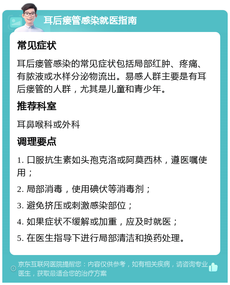 耳后瘘管感染就医指南 常见症状 耳后瘘管感染的常见症状包括局部红肿、疼痛、有脓液或水样分泌物流出。易感人群主要是有耳后瘘管的人群，尤其是儿童和青少年。 推荐科室 耳鼻喉科或外科 调理要点 1. 口服抗生素如头孢克洛或阿莫西林，遵医嘱使用； 2. 局部消毒，使用碘伏等消毒剂； 3. 避免挤压或刺激感染部位； 4. 如果症状不缓解或加重，应及时就医； 5. 在医生指导下进行局部清洁和换药处理。