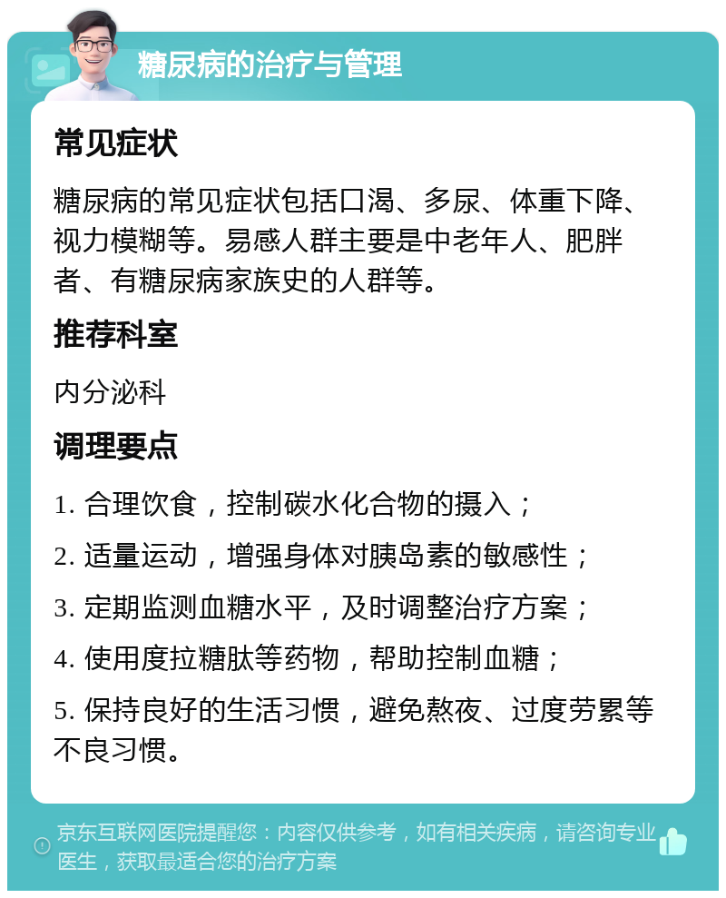 糖尿病的治疗与管理 常见症状 糖尿病的常见症状包括口渴、多尿、体重下降、视力模糊等。易感人群主要是中老年人、肥胖者、有糖尿病家族史的人群等。 推荐科室 内分泌科 调理要点 1. 合理饮食，控制碳水化合物的摄入； 2. 适量运动，增强身体对胰岛素的敏感性； 3. 定期监测血糖水平，及时调整治疗方案； 4. 使用度拉糖肽等药物，帮助控制血糖； 5. 保持良好的生活习惯，避免熬夜、过度劳累等不良习惯。