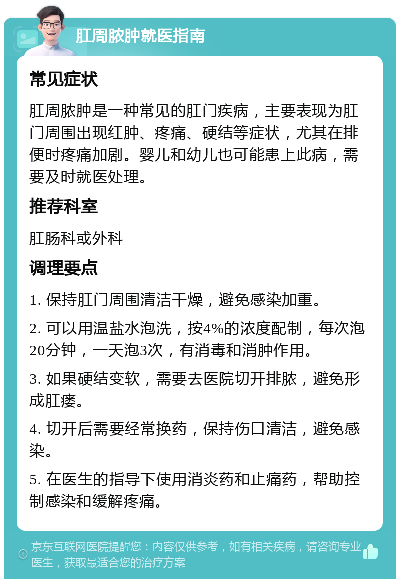 肛周脓肿就医指南 常见症状 肛周脓肿是一种常见的肛门疾病，主要表现为肛门周围出现红肿、疼痛、硬结等症状，尤其在排便时疼痛加剧。婴儿和幼儿也可能患上此病，需要及时就医处理。 推荐科室 肛肠科或外科 调理要点 1. 保持肛门周围清洁干燥，避免感染加重。 2. 可以用温盐水泡洗，按4%的浓度配制，每次泡20分钟，一天泡3次，有消毒和消肿作用。 3. 如果硬结变软，需要去医院切开排脓，避免形成肛瘘。 4. 切开后需要经常换药，保持伤口清洁，避免感染。 5. 在医生的指导下使用消炎药和止痛药，帮助控制感染和缓解疼痛。