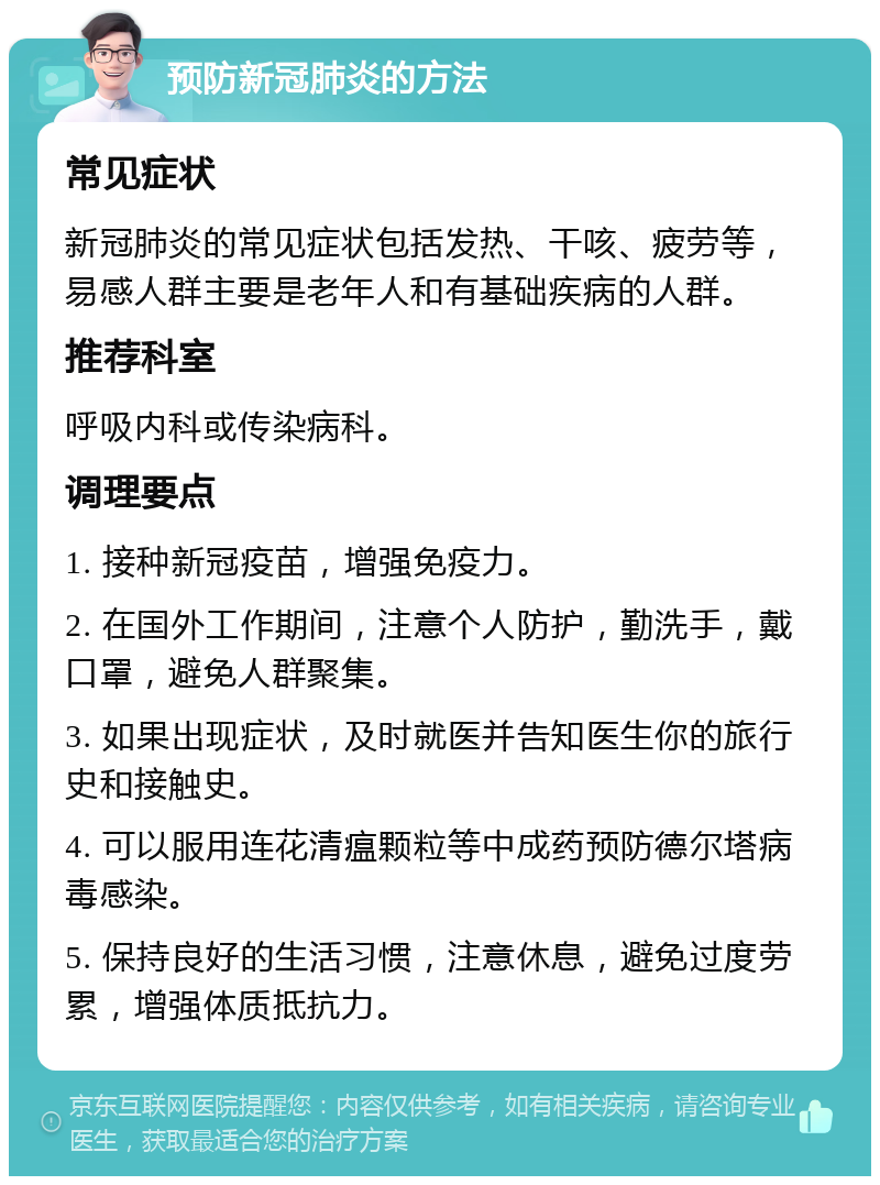 预防新冠肺炎的方法 常见症状 新冠肺炎的常见症状包括发热、干咳、疲劳等，易感人群主要是老年人和有基础疾病的人群。 推荐科室 呼吸内科或传染病科。 调理要点 1. 接种新冠疫苗，增强免疫力。 2. 在国外工作期间，注意个人防护，勤洗手，戴口罩，避免人群聚集。 3. 如果出现症状，及时就医并告知医生你的旅行史和接触史。 4. 可以服用连花清瘟颗粒等中成药预防德尔塔病毒感染。 5. 保持良好的生活习惯，注意休息，避免过度劳累，增强体质抵抗力。