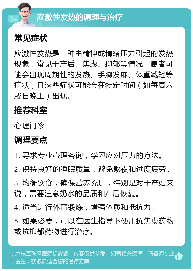 应激性发热的调理与治疗 常见症状 应激性发热是一种由精神或情绪压力引起的发热现象，常见于产后、焦虑、抑郁等情况。患者可能会出现周期性的发热、手脚发麻、体重减轻等症状，且这些症状可能会在特定时间（如每周六或日晚上）出现。 推荐科室 心理门诊 调理要点 1. 寻求专业心理咨询，学习应对压力的方法。 2. 保持良好的睡眠质量，避免熬夜和过度疲劳。 3. 均衡饮食，确保营养充足，特别是对于产妇来说，需要注意奶水的品质和产后恢复。 4. 适当进行体育锻炼，增强体质和抵抗力。 5. 如果必要，可以在医生指导下使用抗焦虑药物或抗抑郁药物进行治疗。