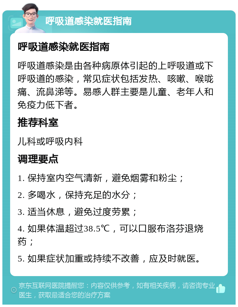 呼吸道感染就医指南 呼吸道感染就医指南 呼吸道感染是由各种病原体引起的上呼吸道或下呼吸道的感染，常见症状包括发热、咳嗽、喉咙痛、流鼻涕等。易感人群主要是儿童、老年人和免疫力低下者。 推荐科室 儿科或呼吸内科 调理要点 1. 保持室内空气清新，避免烟雾和粉尘； 2. 多喝水，保持充足的水分； 3. 适当休息，避免过度劳累； 4. 如果体温超过38.5℃，可以口服布洛芬退烧药； 5. 如果症状加重或持续不改善，应及时就医。