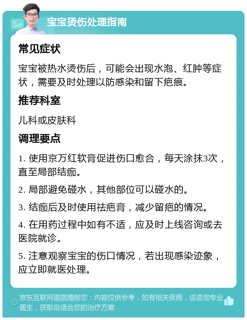 宝宝烫伤处理指南 常见症状 宝宝被热水烫伤后，可能会出现水泡、红肿等症状，需要及时处理以防感染和留下疤痕。 推荐科室 儿科或皮肤科 调理要点 1. 使用京万红软膏促进伤口愈合，每天涂抹3次，直至局部结痂。 2. 局部避免碰水，其他部位可以碰水的。 3. 结痂后及时使用祛疤膏，减少留疤的情况。 4. 在用药过程中如有不适，应及时上线咨询或去医院就诊。 5. 注意观察宝宝的伤口情况，若出现感染迹象，应立即就医处理。