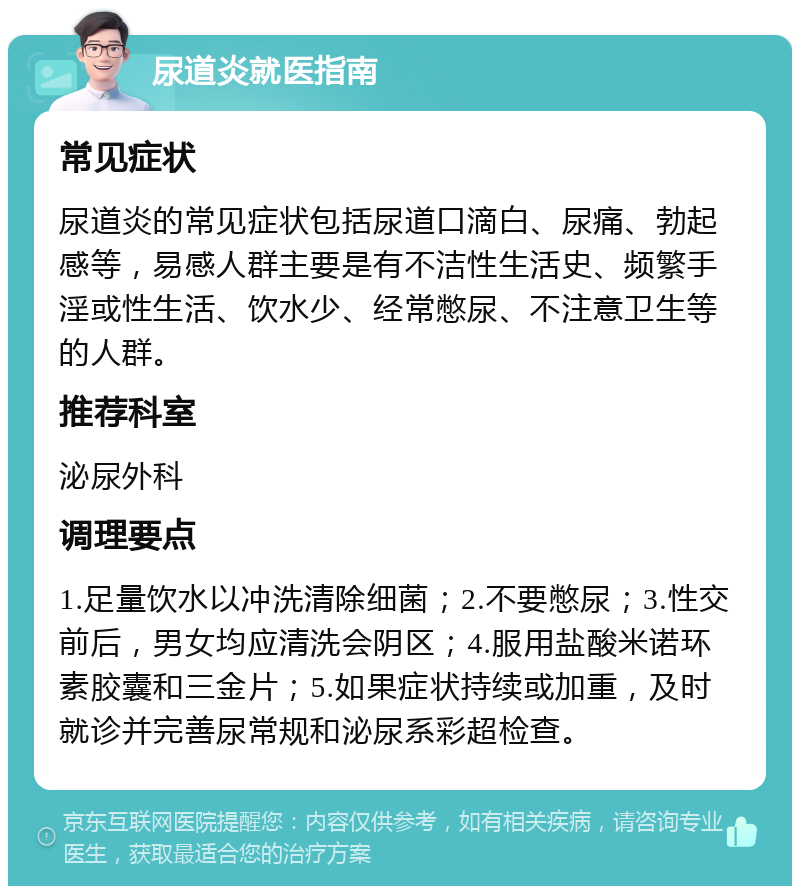 尿道炎就医指南 常见症状 尿道炎的常见症状包括尿道口滴白、尿痛、勃起感等，易感人群主要是有不洁性生活史、频繁手淫或性生活、饮水少、经常憋尿、不注意卫生等的人群。 推荐科室 泌尿外科 调理要点 1.足量饮水以冲洗清除细菌；2.不要憋尿；3.性交前后，男女均应清洗会阴区；4.服用盐酸米诺环素胶囊和三金片；5.如果症状持续或加重，及时就诊并完善尿常规和泌尿系彩超检查。