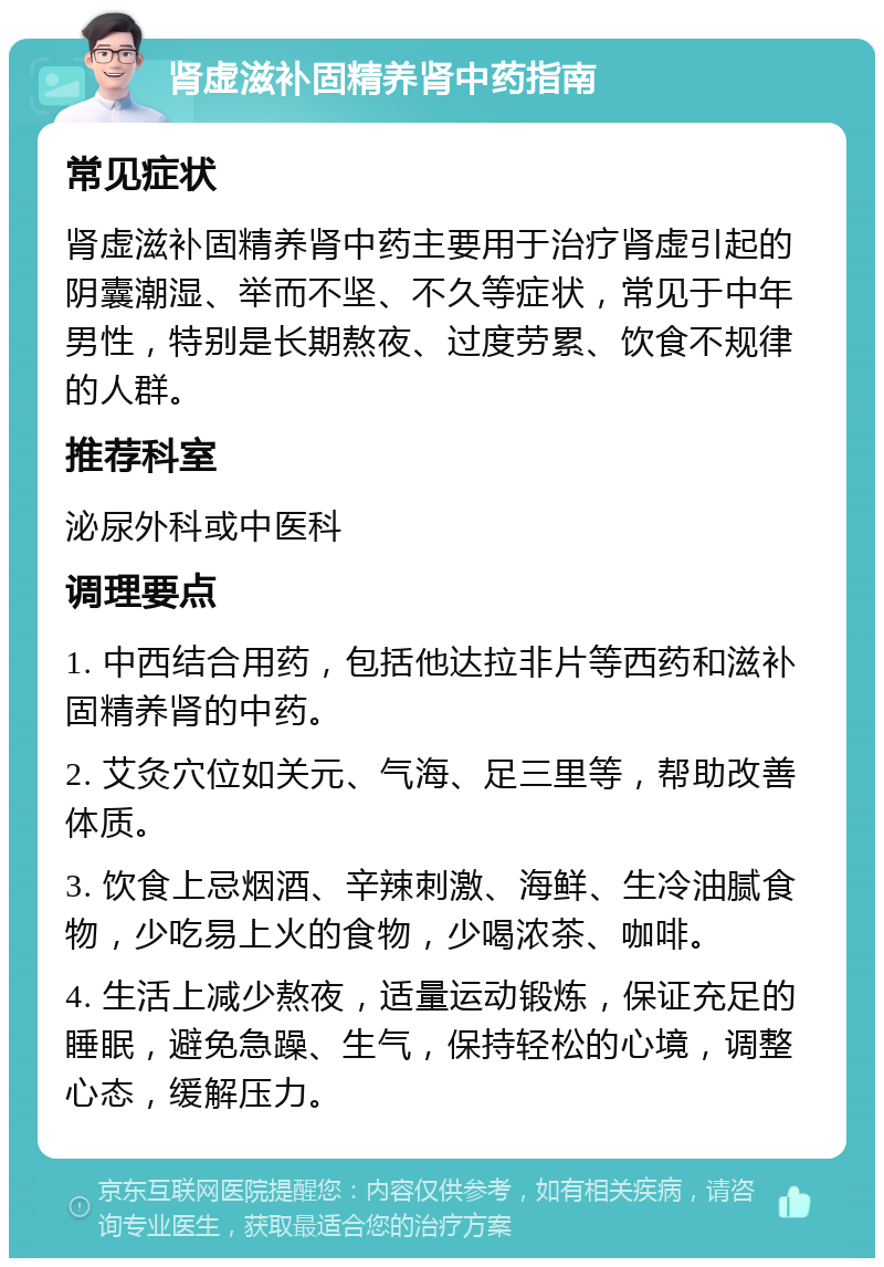 肾虚滋补固精养肾中药指南 常见症状 肾虚滋补固精养肾中药主要用于治疗肾虚引起的阴囊潮湿、举而不坚、不久等症状，常见于中年男性，特别是长期熬夜、过度劳累、饮食不规律的人群。 推荐科室 泌尿外科或中医科 调理要点 1. 中西结合用药，包括他达拉非片等西药和滋补固精养肾的中药。 2. 艾灸穴位如关元、气海、足三里等，帮助改善体质。 3. 饮食上忌烟酒、辛辣刺激、海鲜、生冷油腻食物，少吃易上火的食物，少喝浓茶、咖啡。 4. 生活上减少熬夜，适量运动锻炼，保证充足的睡眠，避免急躁、生气，保持轻松的心境，调整心态，缓解压力。