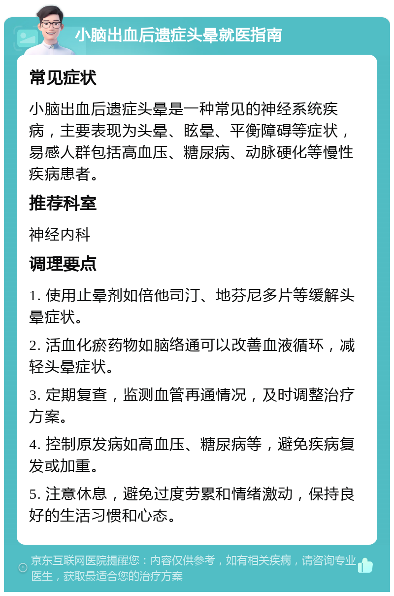 小脑出血后遗症头晕就医指南 常见症状 小脑出血后遗症头晕是一种常见的神经系统疾病，主要表现为头晕、眩晕、平衡障碍等症状，易感人群包括高血压、糖尿病、动脉硬化等慢性疾病患者。 推荐科室 神经内科 调理要点 1. 使用止晕剂如倍他司汀、地芬尼多片等缓解头晕症状。 2. 活血化瘀药物如脑络通可以改善血液循环，减轻头晕症状。 3. 定期复查，监测血管再通情况，及时调整治疗方案。 4. 控制原发病如高血压、糖尿病等，避免疾病复发或加重。 5. 注意休息，避免过度劳累和情绪激动，保持良好的生活习惯和心态。