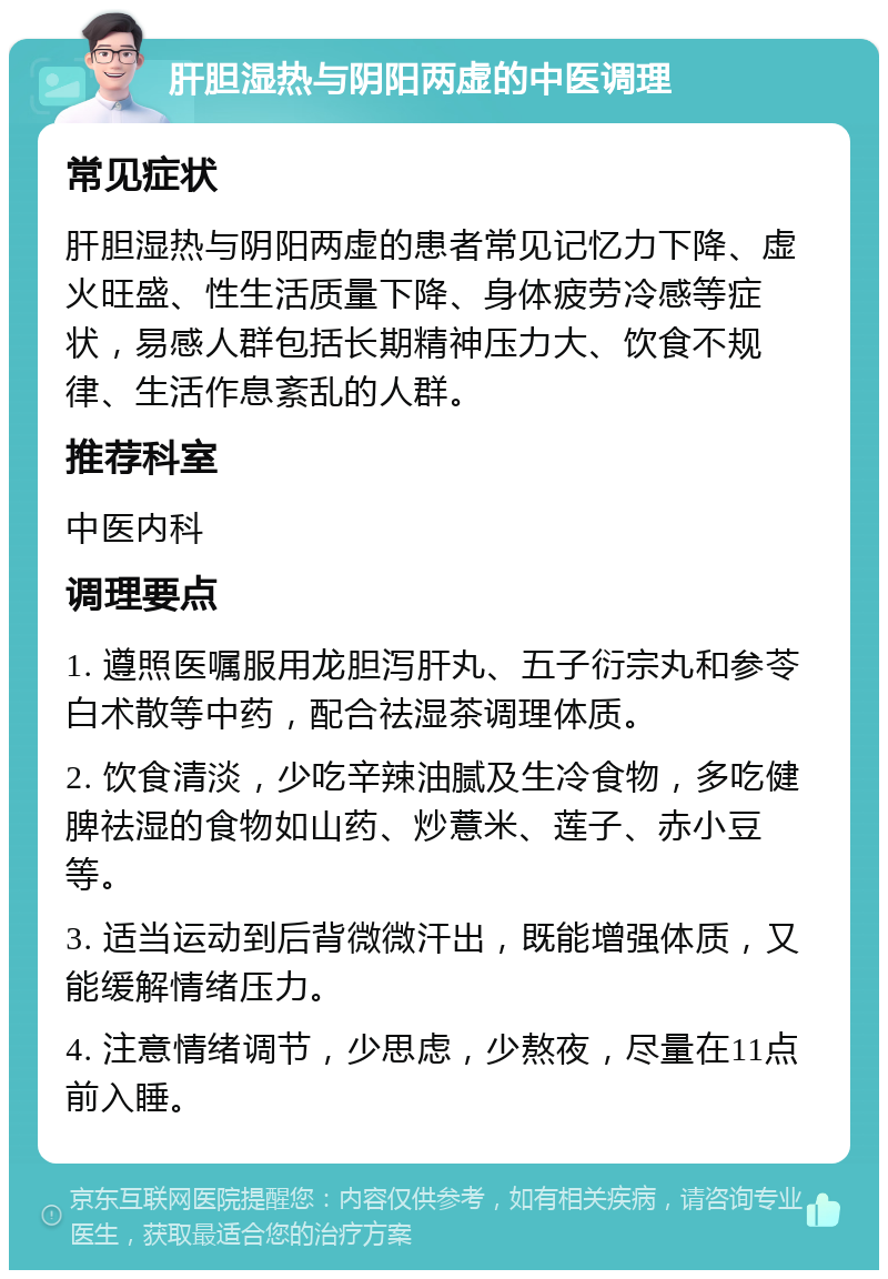 肝胆湿热与阴阳两虚的中医调理 常见症状 肝胆湿热与阴阳两虚的患者常见记忆力下降、虚火旺盛、性生活质量下降、身体疲劳冷感等症状，易感人群包括长期精神压力大、饮食不规律、生活作息紊乱的人群。 推荐科室 中医内科 调理要点 1. 遵照医嘱服用龙胆泻肝丸、五子衍宗丸和参苓白术散等中药，配合祛湿茶调理体质。 2. 饮食清淡，少吃辛辣油腻及生冷食物，多吃健脾祛湿的食物如山药、炒薏米、莲子、赤小豆等。 3. 适当运动到后背微微汗出，既能增强体质，又能缓解情绪压力。 4. 注意情绪调节，少思虑，少熬夜，尽量在11点前入睡。