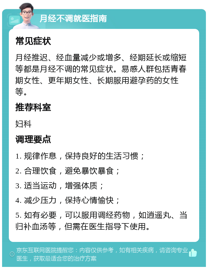 月经不调就医指南 常见症状 月经推迟、经血量减少或增多、经期延长或缩短等都是月经不调的常见症状。易感人群包括青春期女性、更年期女性、长期服用避孕药的女性等。 推荐科室 妇科 调理要点 1. 规律作息，保持良好的生活习惯； 2. 合理饮食，避免暴饮暴食； 3. 适当运动，增强体质； 4. 减少压力，保持心情愉快； 5. 如有必要，可以服用调经药物，如逍遥丸、当归补血汤等，但需在医生指导下使用。