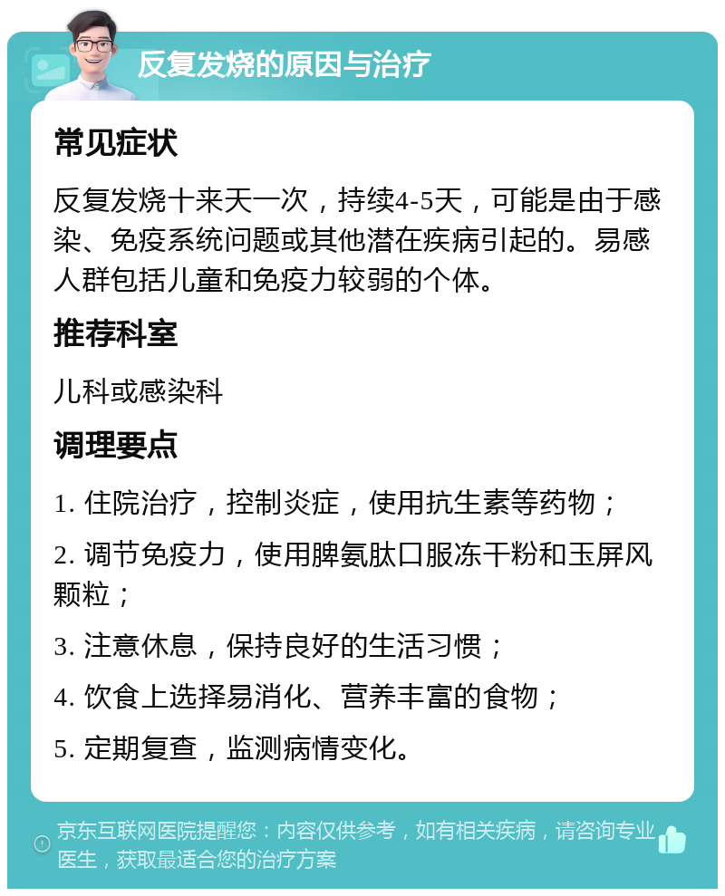 反复发烧的原因与治疗 常见症状 反复发烧十来天一次，持续4-5天，可能是由于感染、免疫系统问题或其他潜在疾病引起的。易感人群包括儿童和免疫力较弱的个体。 推荐科室 儿科或感染科 调理要点 1. 住院治疗，控制炎症，使用抗生素等药物； 2. 调节免疫力，使用脾氨肽口服冻干粉和玉屏风颗粒； 3. 注意休息，保持良好的生活习惯； 4. 饮食上选择易消化、营养丰富的食物； 5. 定期复查，监测病情变化。