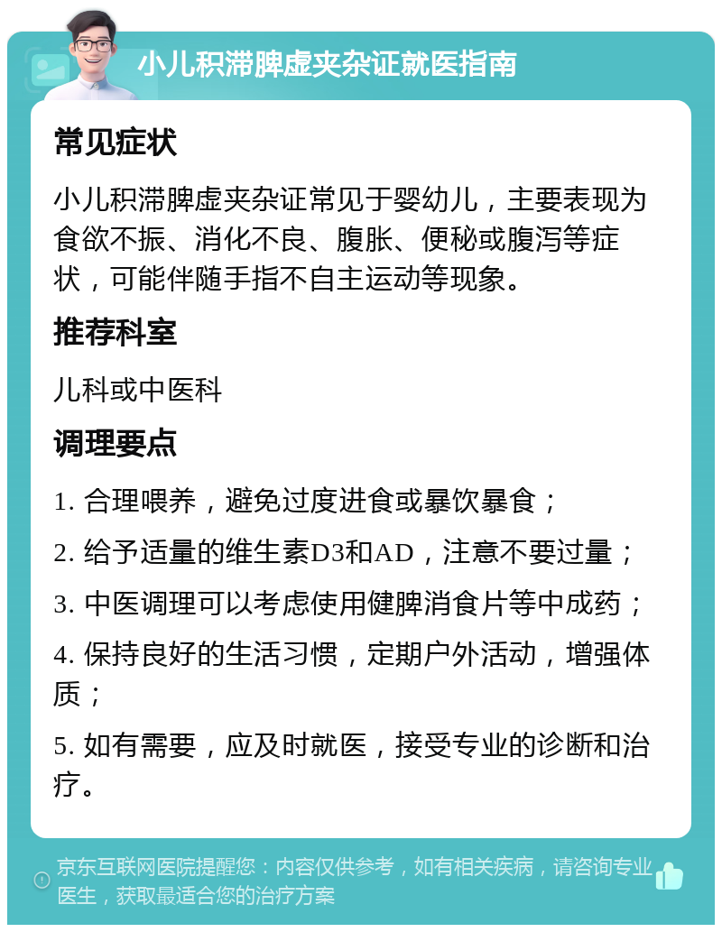 小儿积滞脾虚夹杂证就医指南 常见症状 小儿积滞脾虚夹杂证常见于婴幼儿，主要表现为食欲不振、消化不良、腹胀、便秘或腹泻等症状，可能伴随手指不自主运动等现象。 推荐科室 儿科或中医科 调理要点 1. 合理喂养，避免过度进食或暴饮暴食； 2. 给予适量的维生素D3和AD，注意不要过量； 3. 中医调理可以考虑使用健脾消食片等中成药； 4. 保持良好的生活习惯，定期户外活动，增强体质； 5. 如有需要，应及时就医，接受专业的诊断和治疗。