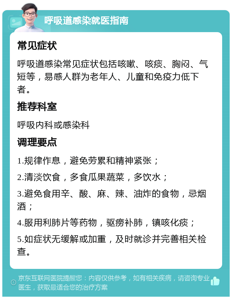 呼吸道感染就医指南 常见症状 呼吸道感染常见症状包括咳嗽、咳痰、胸闷、气短等，易感人群为老年人、儿童和免疫力低下者。 推荐科室 呼吸内科或感染科 调理要点 1.规律作息，避免劳累和精神紧张； 2.清淡饮食，多食瓜果蔬菜，多饮水； 3.避免食用辛、酸、麻、辣、油炸的食物，忌烟酒； 4.服用利肺片等药物，驱痨补肺，镇咳化痰； 5.如症状无缓解或加重，及时就诊并完善相关检查。