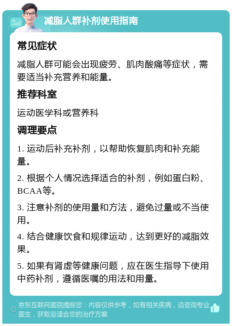 减脂人群补剂使用指南 常见症状 减脂人群可能会出现疲劳、肌肉酸痛等症状，需要适当补充营养和能量。 推荐科室 运动医学科或营养科 调理要点 1. 运动后补充补剂，以帮助恢复肌肉和补充能量。 2. 根据个人情况选择适合的补剂，例如蛋白粉、BCAA等。 3. 注意补剂的使用量和方法，避免过量或不当使用。 4. 结合健康饮食和规律运动，达到更好的减脂效果。 5. 如果有肾虚等健康问题，应在医生指导下使用中药补剂，遵循医嘱的用法和用量。