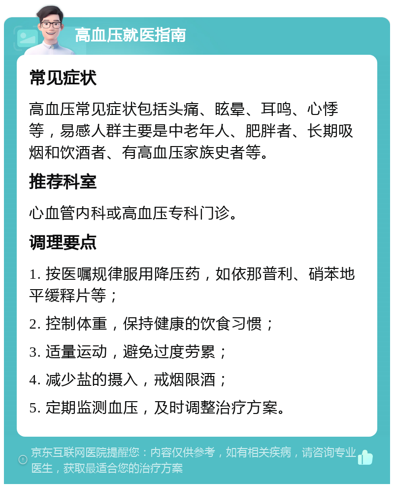 高血压就医指南 常见症状 高血压常见症状包括头痛、眩晕、耳鸣、心悸等，易感人群主要是中老年人、肥胖者、长期吸烟和饮酒者、有高血压家族史者等。 推荐科室 心血管内科或高血压专科门诊。 调理要点 1. 按医嘱规律服用降压药，如依那普利、硝苯地平缓释片等； 2. 控制体重，保持健康的饮食习惯； 3. 适量运动，避免过度劳累； 4. 减少盐的摄入，戒烟限酒； 5. 定期监测血压，及时调整治疗方案。