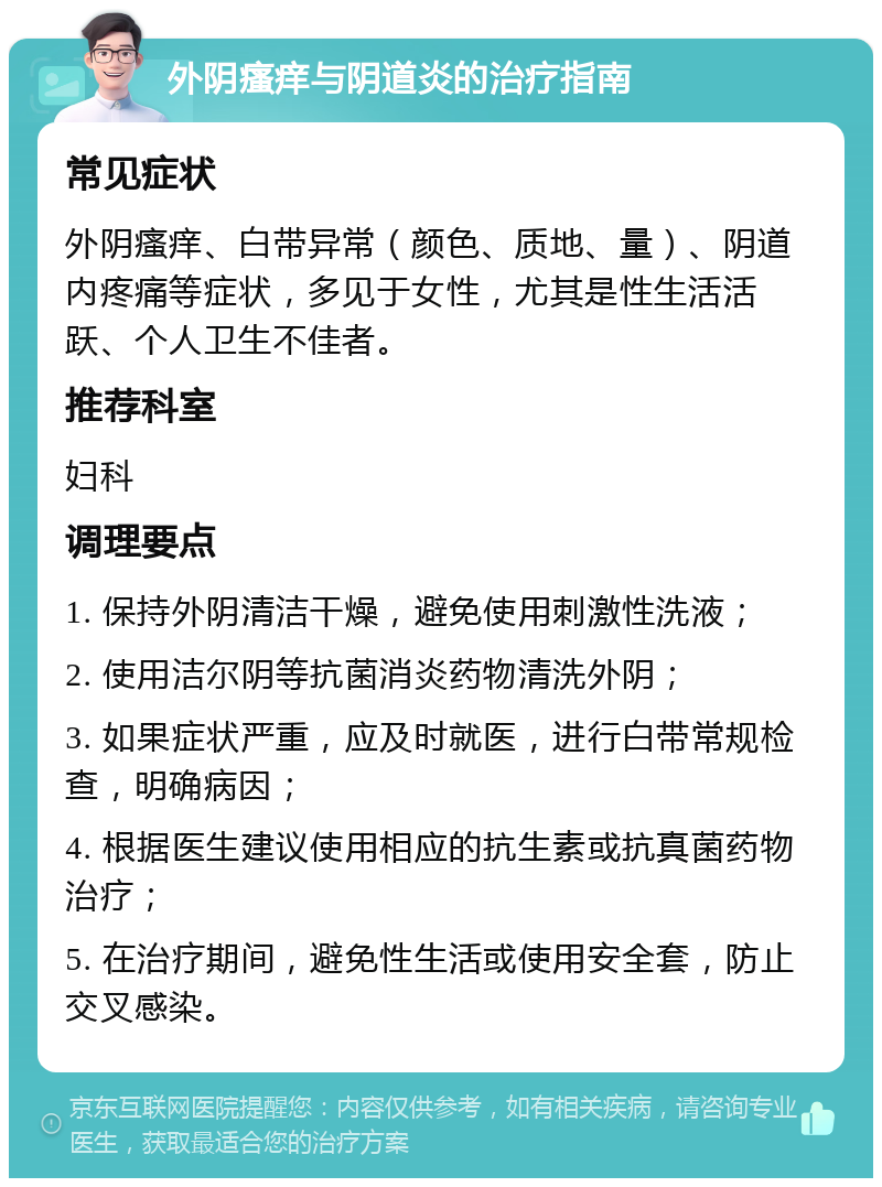 外阴瘙痒与阴道炎的治疗指南 常见症状 外阴瘙痒、白带异常（颜色、质地、量）、阴道内疼痛等症状，多见于女性，尤其是性生活活跃、个人卫生不佳者。 推荐科室 妇科 调理要点 1. 保持外阴清洁干燥，避免使用刺激性洗液； 2. 使用洁尔阴等抗菌消炎药物清洗外阴； 3. 如果症状严重，应及时就医，进行白带常规检查，明确病因； 4. 根据医生建议使用相应的抗生素或抗真菌药物治疗； 5. 在治疗期间，避免性生活或使用安全套，防止交叉感染。