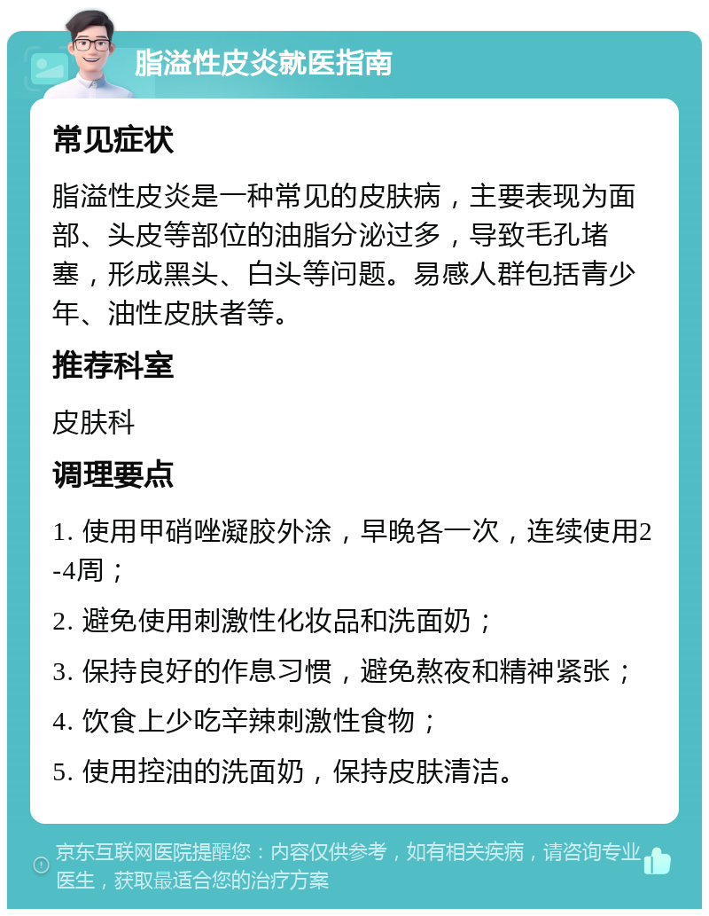 脂溢性皮炎就医指南 常见症状 脂溢性皮炎是一种常见的皮肤病，主要表现为面部、头皮等部位的油脂分泌过多，导致毛孔堵塞，形成黑头、白头等问题。易感人群包括青少年、油性皮肤者等。 推荐科室 皮肤科 调理要点 1. 使用甲硝唑凝胶外涂，早晚各一次，连续使用2-4周； 2. 避免使用刺激性化妆品和洗面奶； 3. 保持良好的作息习惯，避免熬夜和精神紧张； 4. 饮食上少吃辛辣刺激性食物； 5. 使用控油的洗面奶，保持皮肤清洁。