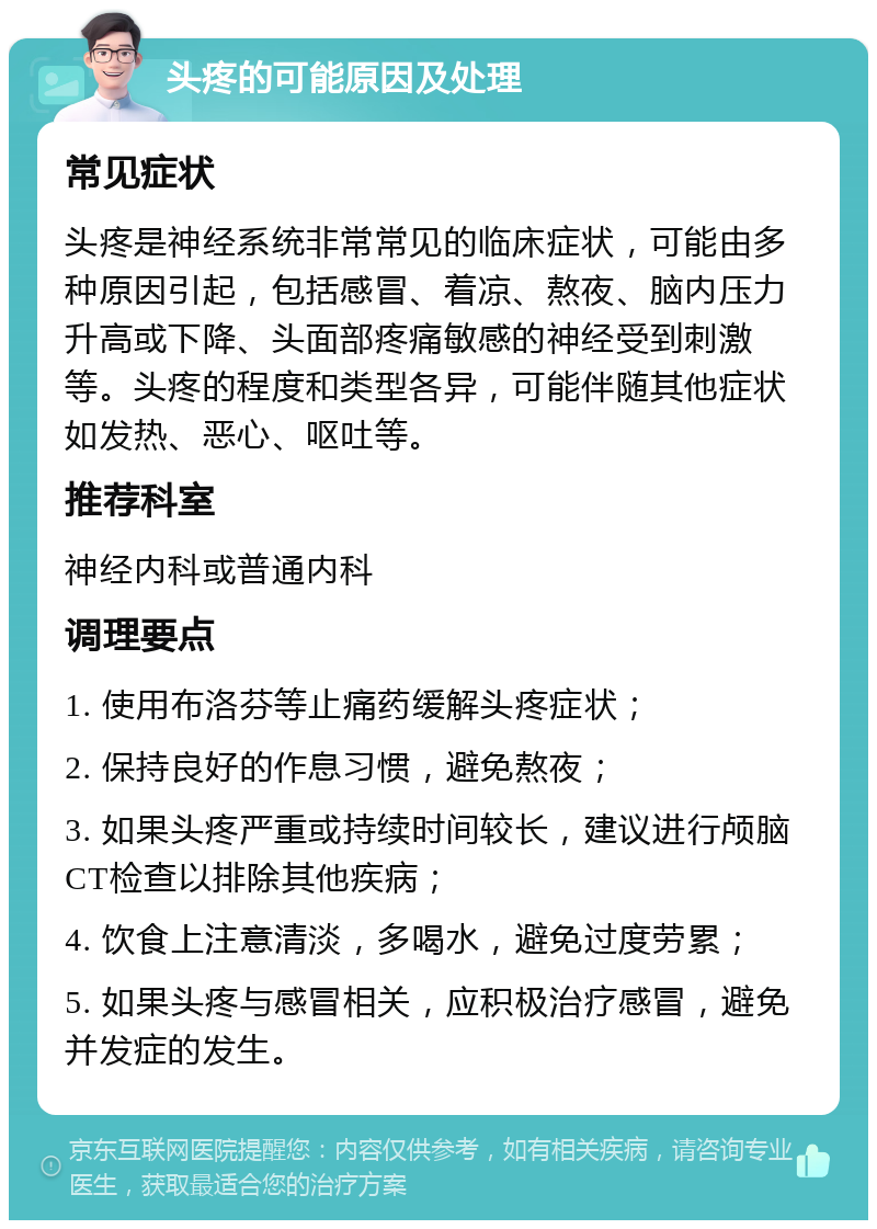 头疼的可能原因及处理 常见症状 头疼是神经系统非常常见的临床症状，可能由多种原因引起，包括感冒、着凉、熬夜、脑内压力升高或下降、头面部疼痛敏感的神经受到刺激等。头疼的程度和类型各异，可能伴随其他症状如发热、恶心、呕吐等。 推荐科室 神经内科或普通内科 调理要点 1. 使用布洛芬等止痛药缓解头疼症状； 2. 保持良好的作息习惯，避免熬夜； 3. 如果头疼严重或持续时间较长，建议进行颅脑CT检查以排除其他疾病； 4. 饮食上注意清淡，多喝水，避免过度劳累； 5. 如果头疼与感冒相关，应积极治疗感冒，避免并发症的发生。