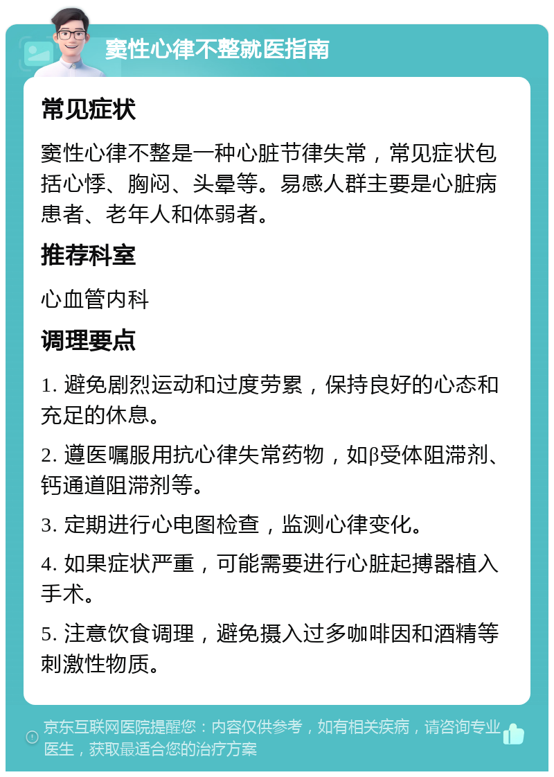 窦性心律不整就医指南 常见症状 窦性心律不整是一种心脏节律失常，常见症状包括心悸、胸闷、头晕等。易感人群主要是心脏病患者、老年人和体弱者。 推荐科室 心血管内科 调理要点 1. 避免剧烈运动和过度劳累，保持良好的心态和充足的休息。 2. 遵医嘱服用抗心律失常药物，如β受体阻滞剂、钙通道阻滞剂等。 3. 定期进行心电图检查，监测心律变化。 4. 如果症状严重，可能需要进行心脏起搏器植入手术。 5. 注意饮食调理，避免摄入过多咖啡因和酒精等刺激性物质。