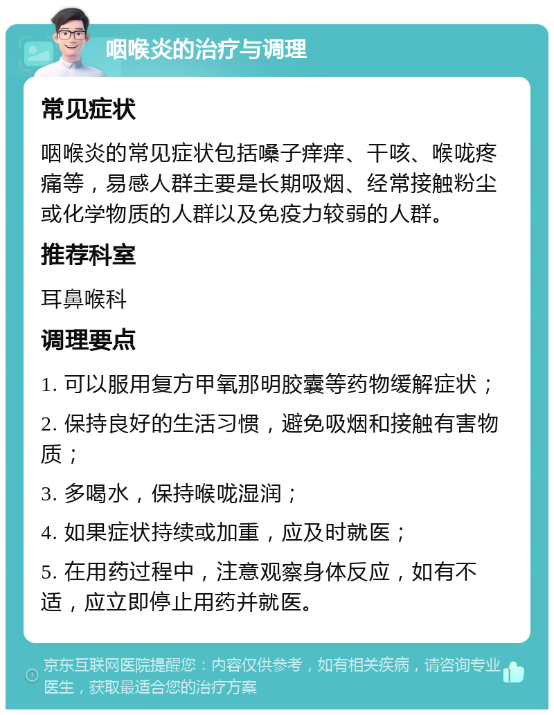 咽喉炎的治疗与调理 常见症状 咽喉炎的常见症状包括嗓子痒痒、干咳、喉咙疼痛等，易感人群主要是长期吸烟、经常接触粉尘或化学物质的人群以及免疫力较弱的人群。 推荐科室 耳鼻喉科 调理要点 1. 可以服用复方甲氧那明胶囊等药物缓解症状； 2. 保持良好的生活习惯，避免吸烟和接触有害物质； 3. 多喝水，保持喉咙湿润； 4. 如果症状持续或加重，应及时就医； 5. 在用药过程中，注意观察身体反应，如有不适，应立即停止用药并就医。