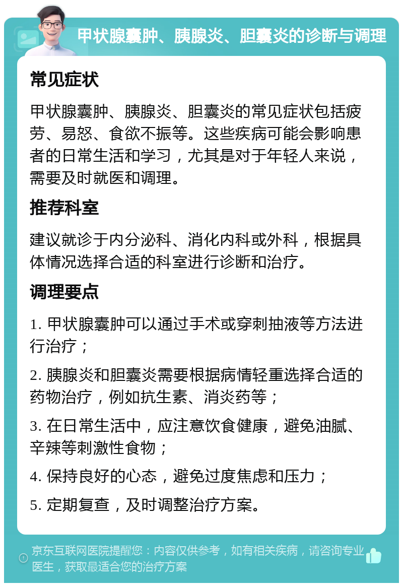 甲状腺囊肿、胰腺炎、胆囊炎的诊断与调理 常见症状 甲状腺囊肿、胰腺炎、胆囊炎的常见症状包括疲劳、易怒、食欲不振等。这些疾病可能会影响患者的日常生活和学习，尤其是对于年轻人来说，需要及时就医和调理。 推荐科室 建议就诊于内分泌科、消化内科或外科，根据具体情况选择合适的科室进行诊断和治疗。 调理要点 1. 甲状腺囊肿可以通过手术或穿刺抽液等方法进行治疗； 2. 胰腺炎和胆囊炎需要根据病情轻重选择合适的药物治疗，例如抗生素、消炎药等； 3. 在日常生活中，应注意饮食健康，避免油腻、辛辣等刺激性食物； 4. 保持良好的心态，避免过度焦虑和压力； 5. 定期复查，及时调整治疗方案。