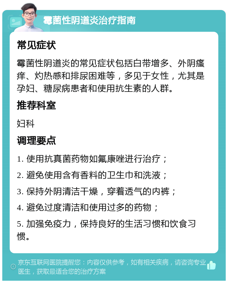 霉菌性阴道炎治疗指南 常见症状 霉菌性阴道炎的常见症状包括白带增多、外阴瘙痒、灼热感和排尿困难等，多见于女性，尤其是孕妇、糖尿病患者和使用抗生素的人群。 推荐科室 妇科 调理要点 1. 使用抗真菌药物如氟康唑进行治疗； 2. 避免使用含有香料的卫生巾和洗液； 3. 保持外阴清洁干燥，穿着透气的内裤； 4. 避免过度清洁和使用过多的药物； 5. 加强免疫力，保持良好的生活习惯和饮食习惯。