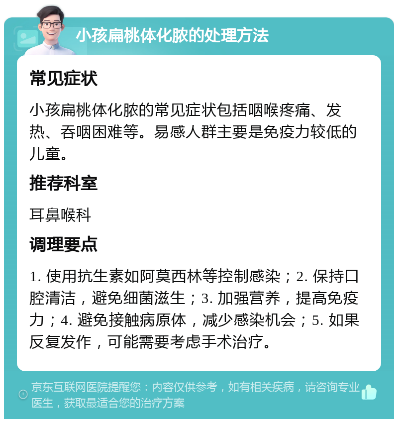 小孩扁桃体化脓的处理方法 常见症状 小孩扁桃体化脓的常见症状包括咽喉疼痛、发热、吞咽困难等。易感人群主要是免疫力较低的儿童。 推荐科室 耳鼻喉科 调理要点 1. 使用抗生素如阿莫西林等控制感染；2. 保持口腔清洁，避免细菌滋生；3. 加强营养，提高免疫力；4. 避免接触病原体，减少感染机会；5. 如果反复发作，可能需要考虑手术治疗。