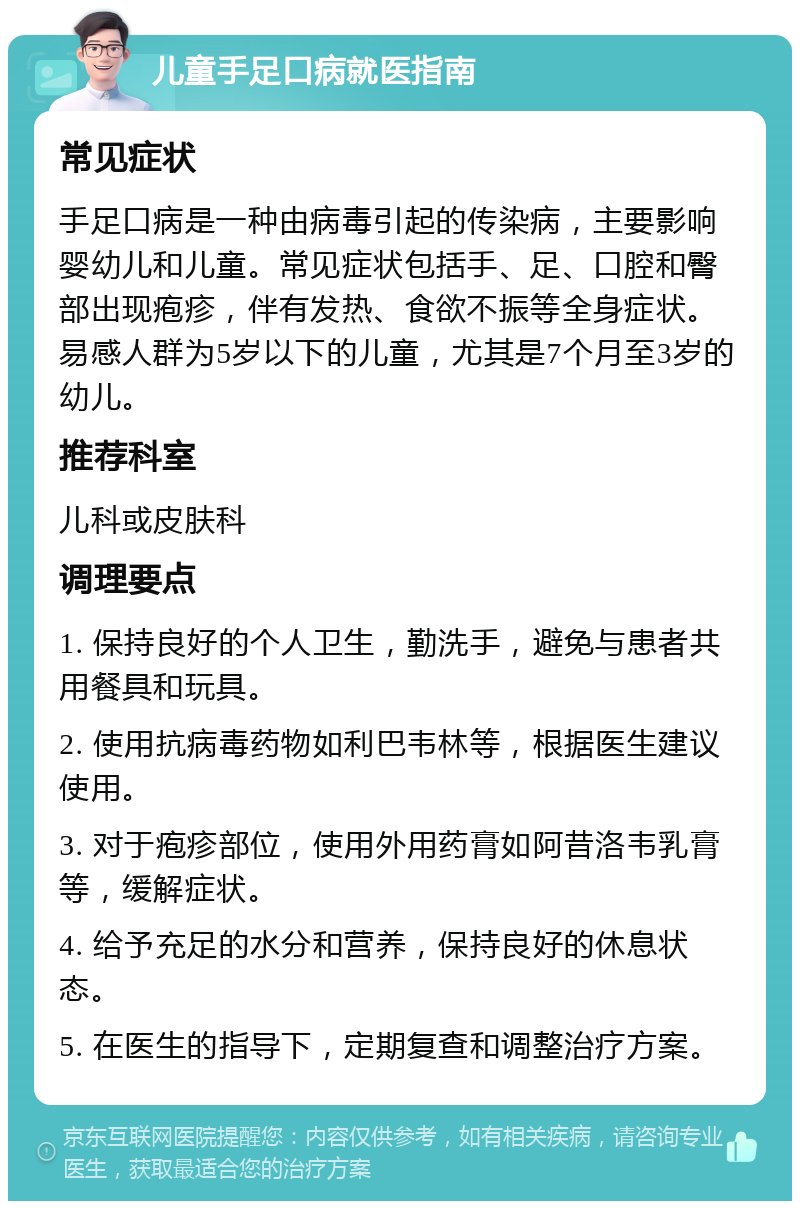 儿童手足口病就医指南 常见症状 手足口病是一种由病毒引起的传染病，主要影响婴幼儿和儿童。常见症状包括手、足、口腔和臀部出现疱疹，伴有发热、食欲不振等全身症状。易感人群为5岁以下的儿童，尤其是7个月至3岁的幼儿。 推荐科室 儿科或皮肤科 调理要点 1. 保持良好的个人卫生，勤洗手，避免与患者共用餐具和玩具。 2. 使用抗病毒药物如利巴韦林等，根据医生建议使用。 3. 对于疱疹部位，使用外用药膏如阿昔洛韦乳膏等，缓解症状。 4. 给予充足的水分和营养，保持良好的休息状态。 5. 在医生的指导下，定期复查和调整治疗方案。