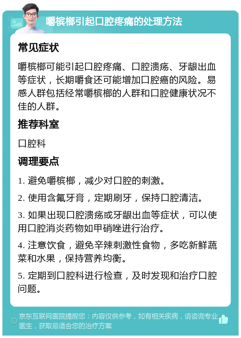 嚼槟榔引起口腔疼痛的处理方法 常见症状 嚼槟榔可能引起口腔疼痛、口腔溃疡、牙龈出血等症状，长期嚼食还可能增加口腔癌的风险。易感人群包括经常嚼槟榔的人群和口腔健康状况不佳的人群。 推荐科室 口腔科 调理要点 1. 避免嚼槟榔，减少对口腔的刺激。 2. 使用含氟牙膏，定期刷牙，保持口腔清洁。 3. 如果出现口腔溃疡或牙龈出血等症状，可以使用口腔消炎药物如甲硝唑进行治疗。 4. 注意饮食，避免辛辣刺激性食物，多吃新鲜蔬菜和水果，保持营养均衡。 5. 定期到口腔科进行检查，及时发现和治疗口腔问题。