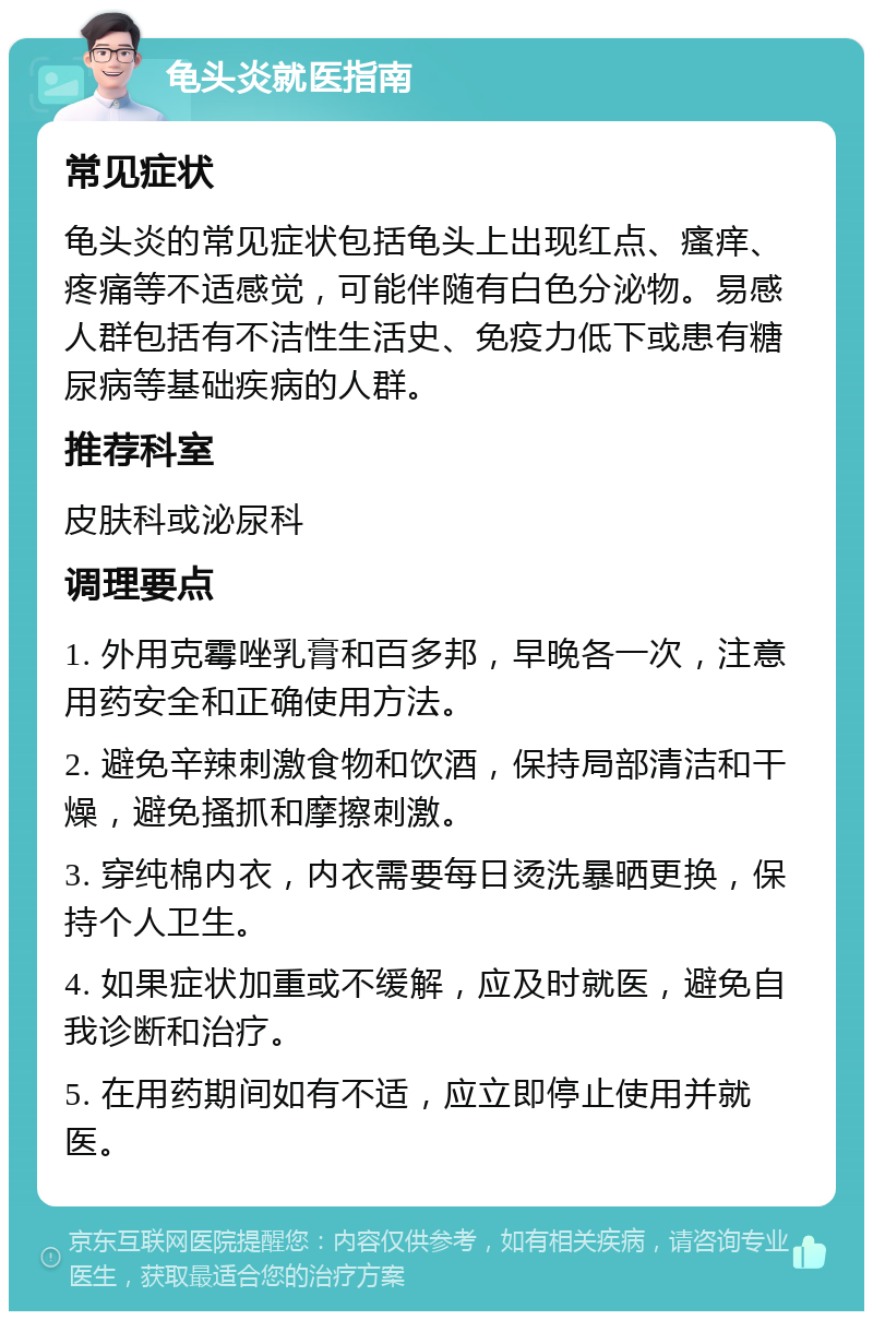 龟头炎就医指南 常见症状 龟头炎的常见症状包括龟头上出现红点、瘙痒、疼痛等不适感觉，可能伴随有白色分泌物。易感人群包括有不洁性生活史、免疫力低下或患有糖尿病等基础疾病的人群。 推荐科室 皮肤科或泌尿科 调理要点 1. 外用克霉唑乳膏和百多邦，早晚各一次，注意用药安全和正确使用方法。 2. 避免辛辣刺激食物和饮酒，保持局部清洁和干燥，避免搔抓和摩擦刺激。 3. 穿纯棉内衣，内衣需要每日烫洗暴晒更换，保持个人卫生。 4. 如果症状加重或不缓解，应及时就医，避免自我诊断和治疗。 5. 在用药期间如有不适，应立即停止使用并就医。