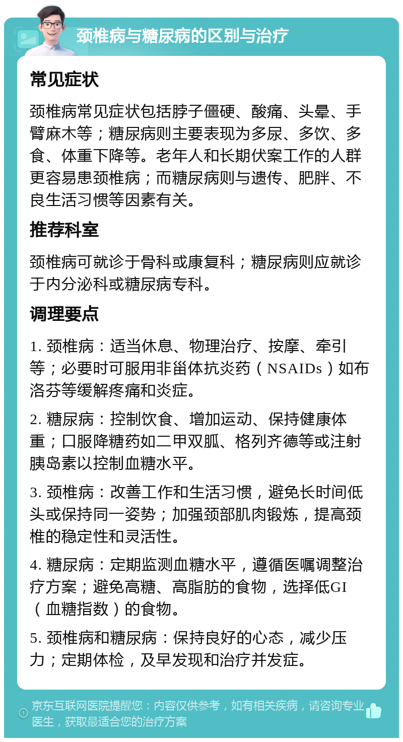 颈椎病与糖尿病的区别与治疗 常见症状 颈椎病常见症状包括脖子僵硬、酸痛、头晕、手臂麻木等；糖尿病则主要表现为多尿、多饮、多食、体重下降等。老年人和长期伏案工作的人群更容易患颈椎病；而糖尿病则与遗传、肥胖、不良生活习惯等因素有关。 推荐科室 颈椎病可就诊于骨科或康复科；糖尿病则应就诊于内分泌科或糖尿病专科。 调理要点 1. 颈椎病：适当休息、物理治疗、按摩、牵引等；必要时可服用非甾体抗炎药（NSAIDs）如布洛芬等缓解疼痛和炎症。 2. 糖尿病：控制饮食、增加运动、保持健康体重；口服降糖药如二甲双胍、格列齐德等或注射胰岛素以控制血糖水平。 3. 颈椎病：改善工作和生活习惯，避免长时间低头或保持同一姿势；加强颈部肌肉锻炼，提高颈椎的稳定性和灵活性。 4. 糖尿病：定期监测血糖水平，遵循医嘱调整治疗方案；避免高糖、高脂肪的食物，选择低GI（血糖指数）的食物。 5. 颈椎病和糖尿病：保持良好的心态，减少压力；定期体检，及早发现和治疗并发症。