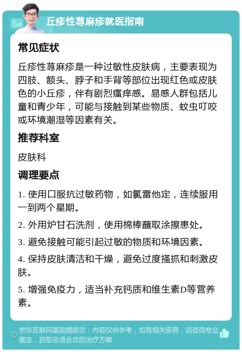 丘疹性荨麻疹就医指南 常见症状 丘疹性荨麻疹是一种过敏性皮肤病，主要表现为四肢、额头、脖子和手背等部位出现红色或皮肤色的小丘疹，伴有剧烈瘙痒感。易感人群包括儿童和青少年，可能与接触到某些物质、蚊虫叮咬或环境潮湿等因素有关。 推荐科室 皮肤科 调理要点 1. 使用口服抗过敏药物，如氯雷他定，连续服用一到两个星期。 2. 外用炉甘石洗剂，使用棉棒蘸取涂擦患处。 3. 避免接触可能引起过敏的物质和环境因素。 4. 保持皮肤清洁和干燥，避免过度搔抓和刺激皮肤。 5. 增强免疫力，适当补充钙质和维生素D等营养素。